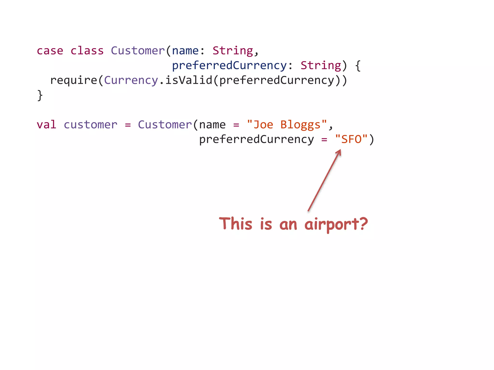 case class Customer(name: String,
preferredCurrency: String) {
require(Currency.isValid(preferredCurrency))
}
val customer = Customer(name = "Joe Bloggs",
preferredCurrency = "SFO")
This is an airport?
 