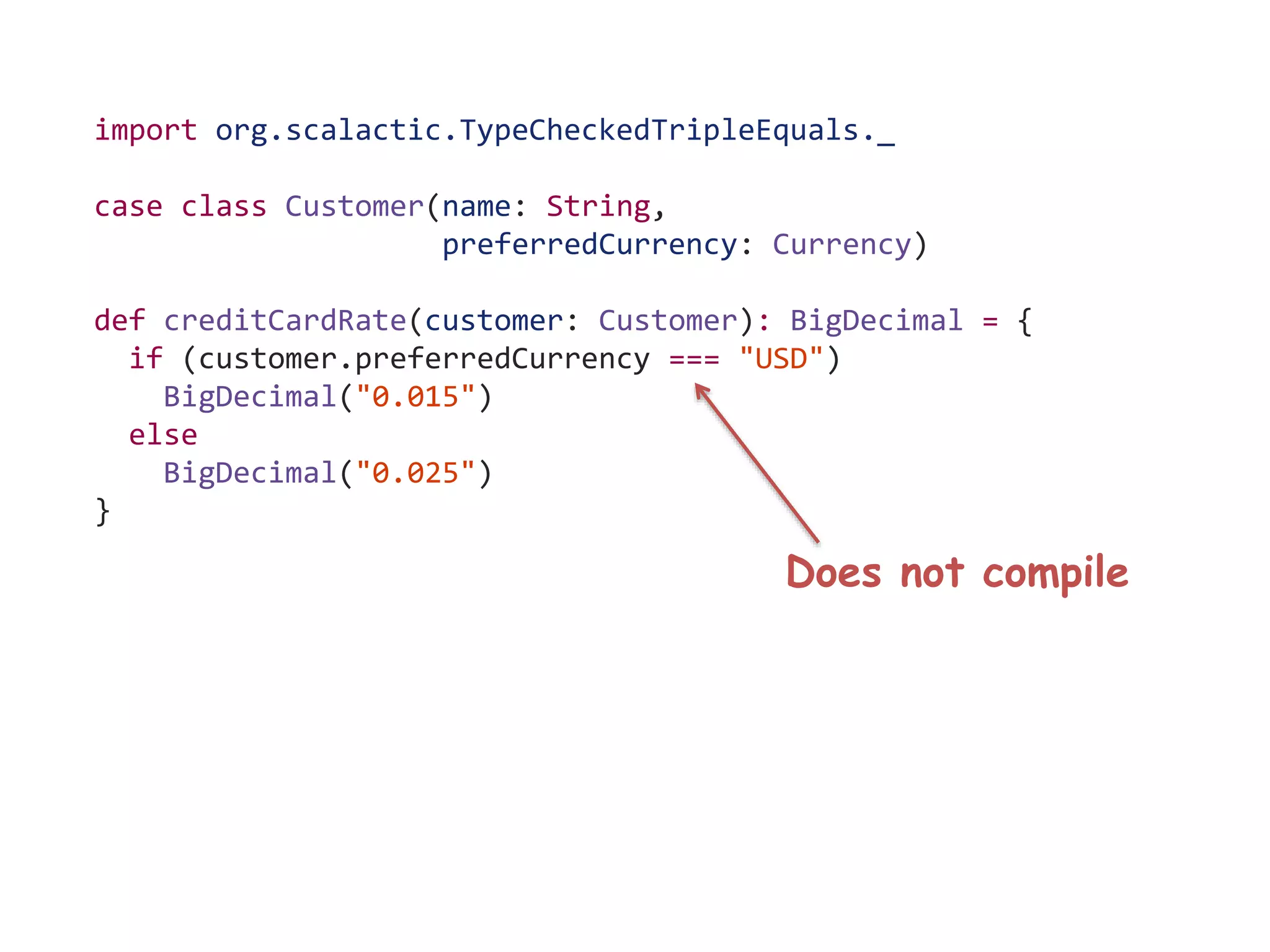 import org.scalactic.TypeCheckedTripleEquals._
case class Customer(name: String,
preferredCurrency: Currency)
def creditCardRate(customer: Customer): BigDecimal = {
if (customer.preferredCurrency === "USD")
BigDecimal("0.015")
else
BigDecimal("0.025")
}
Does not compile
 