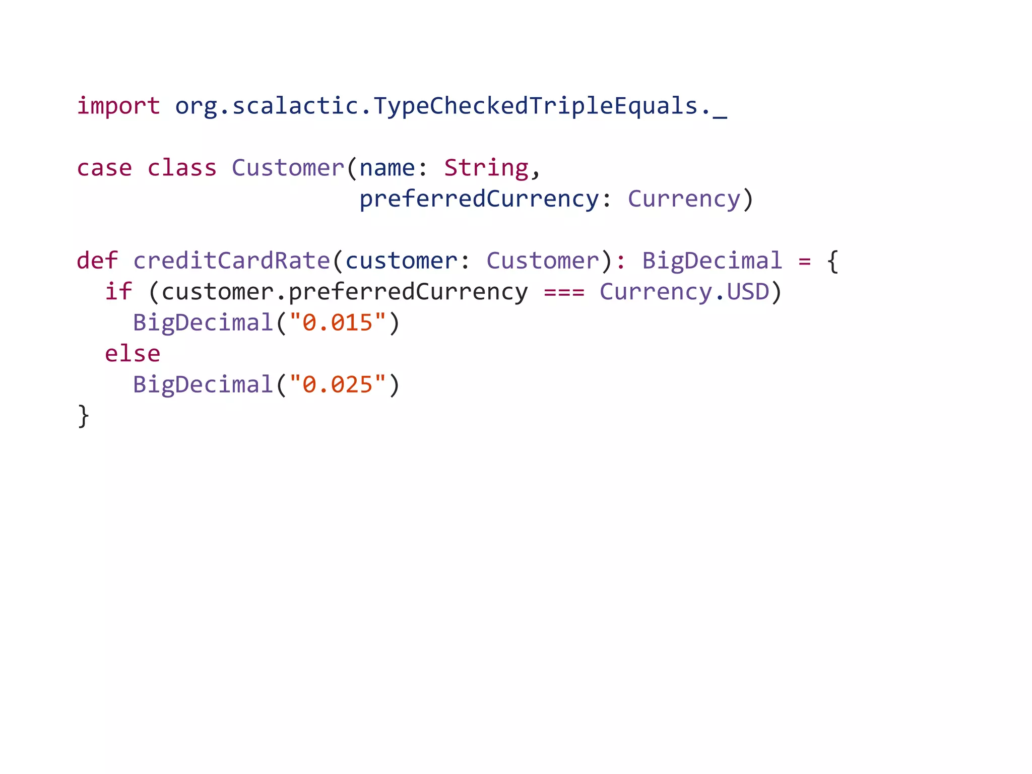 import org.scalactic.TypeCheckedTripleEquals._
case class Customer(name: String,
preferredCurrency: Currency)
def creditCardRate(customer: Customer): BigDecimal = {
if (customer.preferredCurrency === Currency.USD)
BigDecimal("0.015")
else
BigDecimal("0.025")
}
 