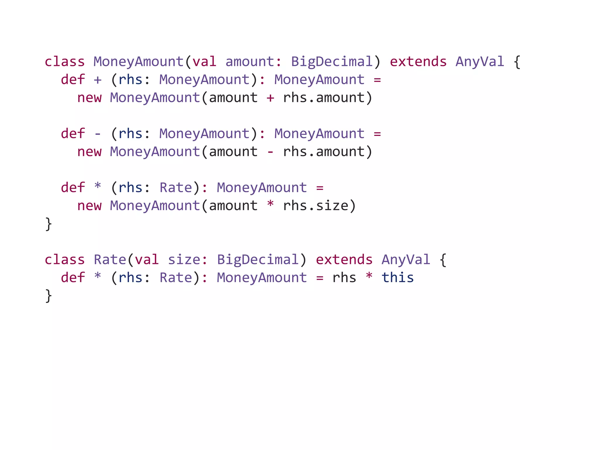 class MoneyAmount(val amount: BigDecimal) extends AnyVal {
def + (rhs: MoneyAmount): MoneyAmount =
new MoneyAmount(amount + rhs.amount)
def - (rhs: MoneyAmount): MoneyAmount =
new MoneyAmount(amount - rhs.amount)
def * (rhs: Rate): MoneyAmount =
new MoneyAmount(amount * rhs.size)
}
class Rate(val size: BigDecimal) extends AnyVal {
def * (rhs: Rate): MoneyAmount = rhs * this
}
 