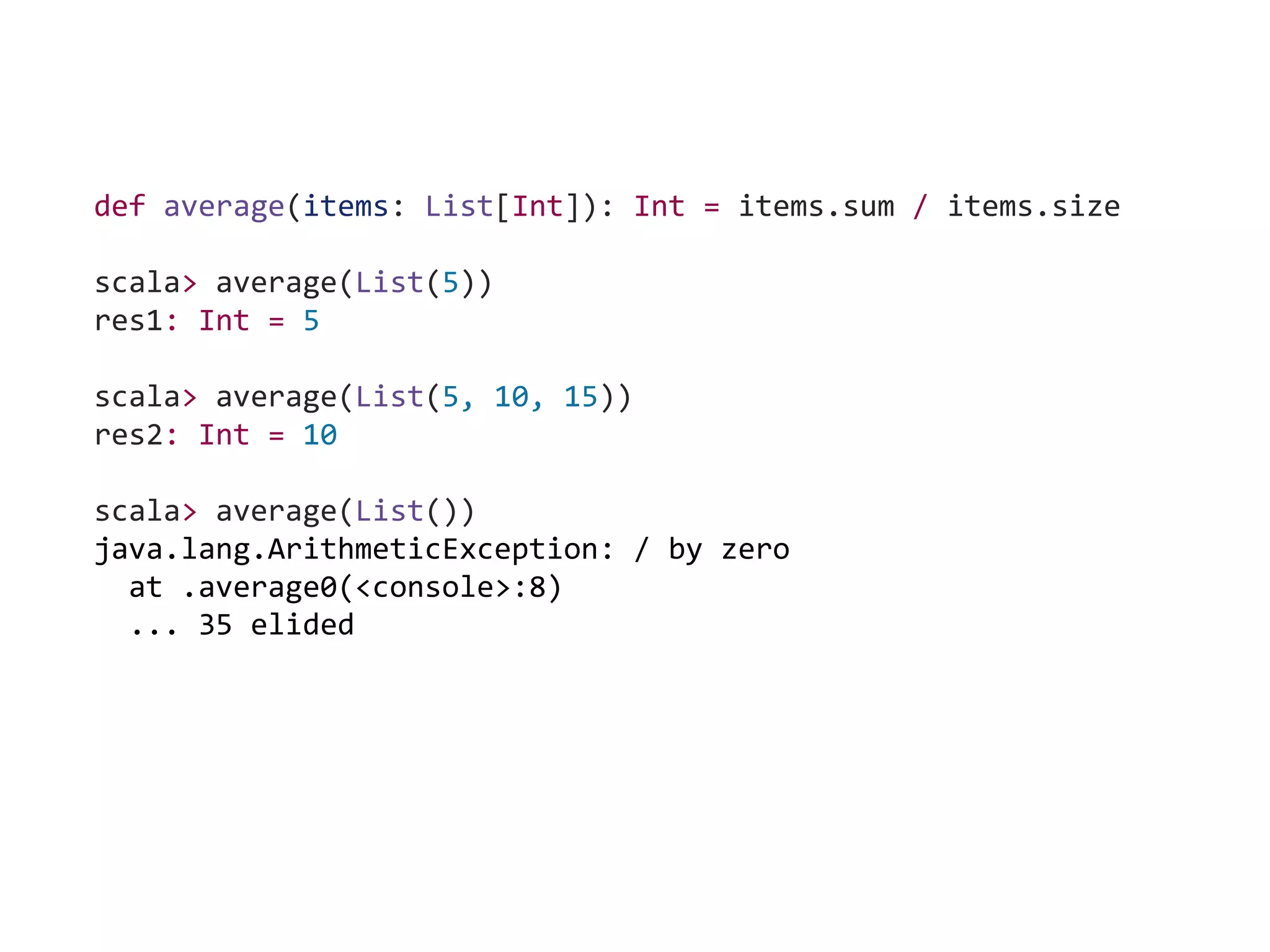 def average(items: List[Int]): Int = items.sum / items.size
scala> average(List(5))
res1: Int = 5
scala> average(List(5, 10, 15))
res2: Int = 10
scala> average(List())
java.lang.ArithmeticException: / by zero
at .average0(<console>:8)
... 35 elided
 