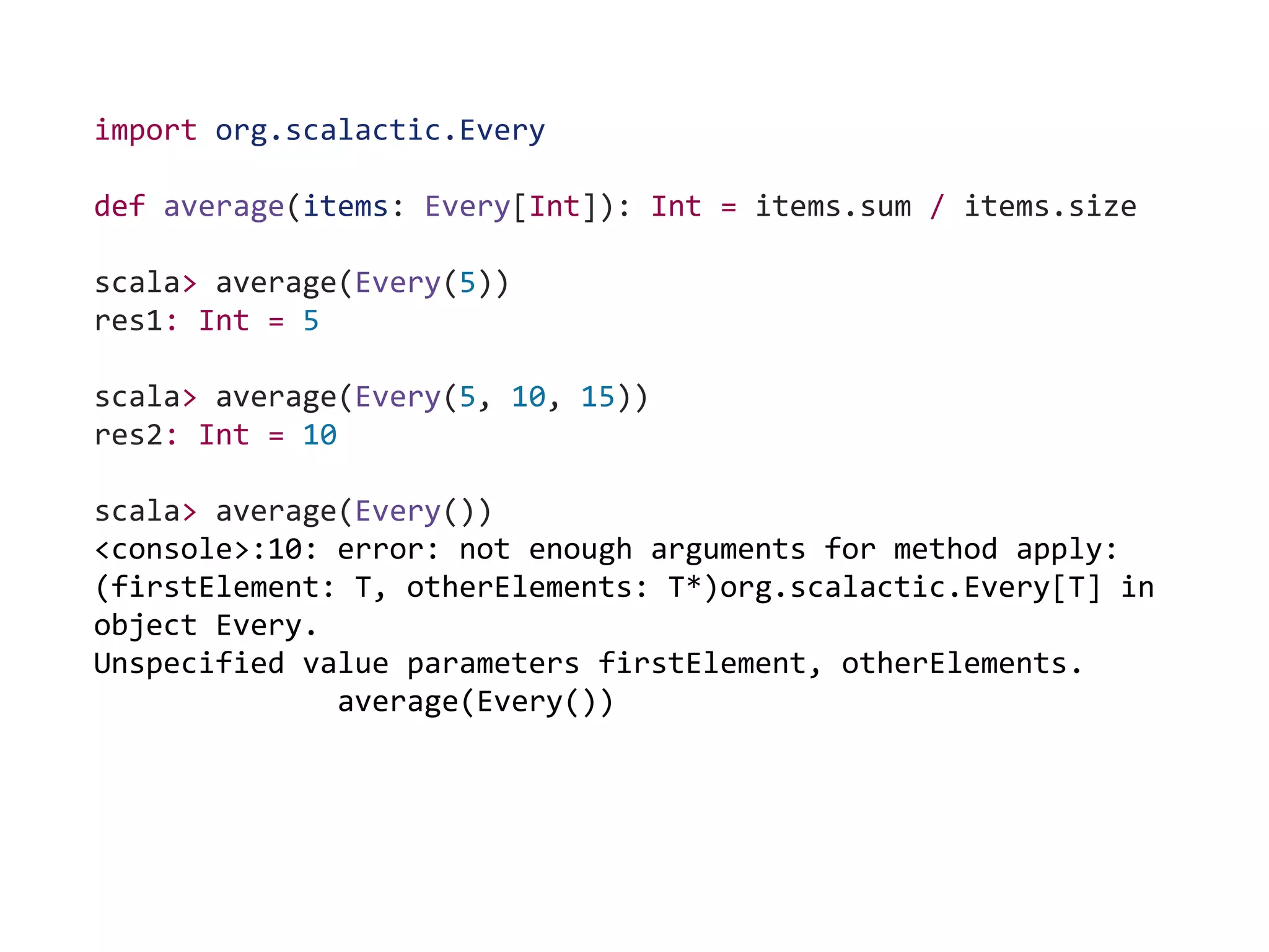 import org.scalactic.Every
def average(items: Every[Int]): Int = items.sum / items.size
scala> average(Every(5))
res1: Int = 5
scala> average(Every(5, 10, 15))
res2: Int = 10
scala> average(Every())
<console>:10: error: not enough arguments for method apply:
(firstElement: T, otherElements: T*)org.scalactic.Every[T] in
object Every.
Unspecified value parameters firstElement, otherElements.
average(Every())
 