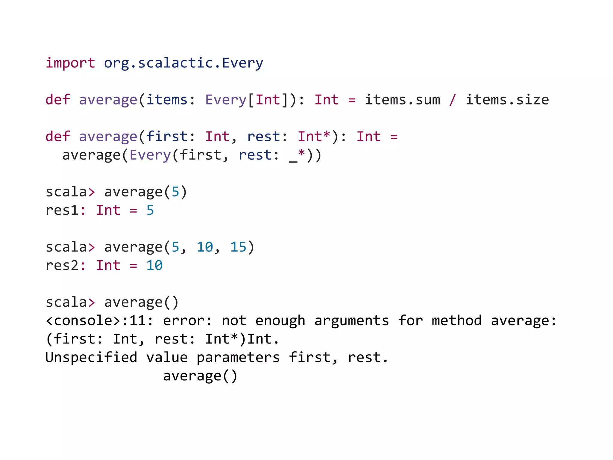 import org.scalactic.Every
def average(items: Every[Int]): Int = items.sum / items.size
def average(first: Int, rest: Int*): Int =
average(Every(first, rest: _*))
scala> average(5)
res1: Int = 5
scala> average(5, 10, 15)
res2: Int = 10
scala> average()
<console>:11: error: not enough arguments for method average:
(first: Int, rest: Int*)Int.
Unspecified value parameters first, rest.
average()
 