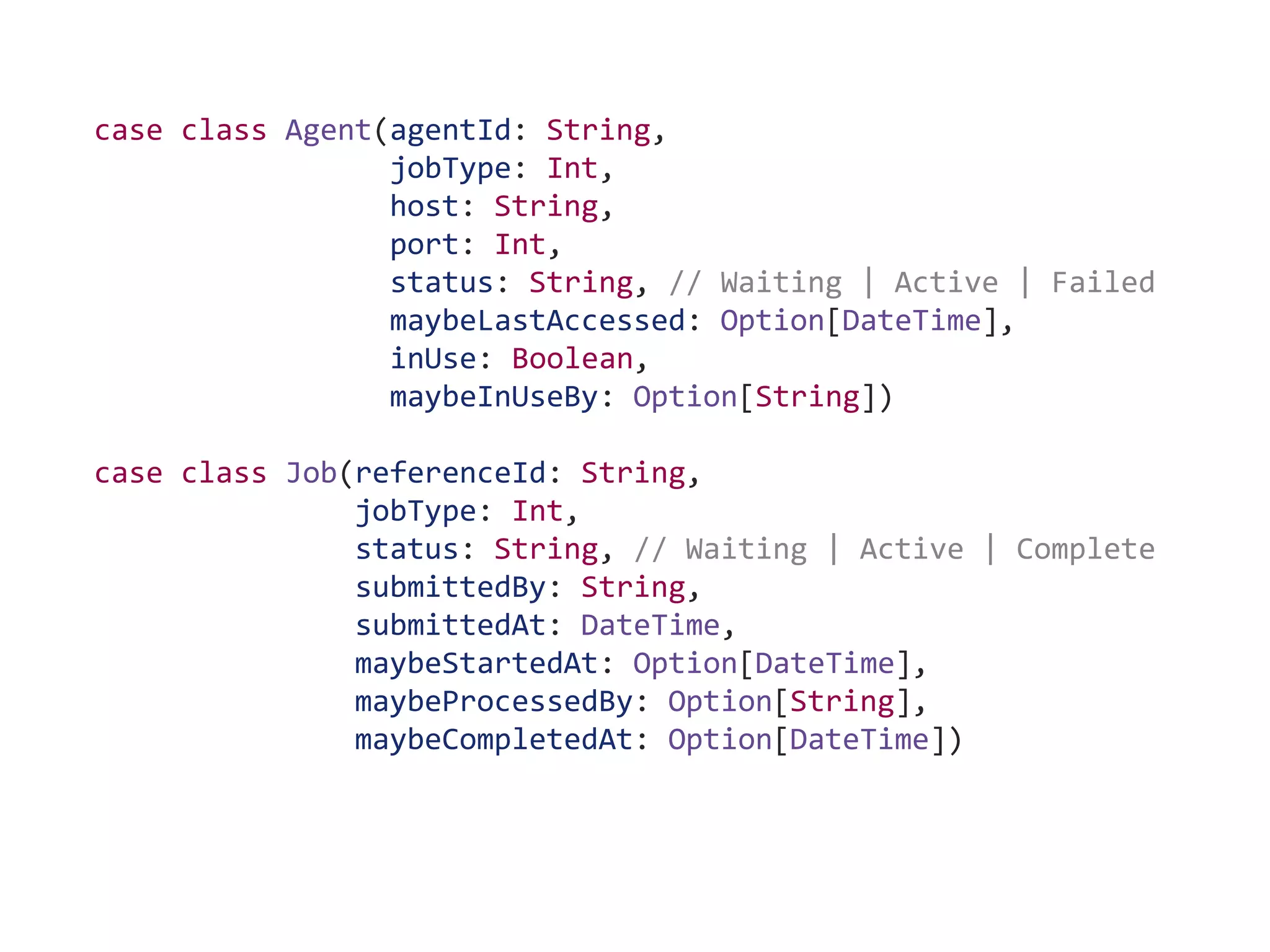 case class Agent(agentId: String,
jobType: Int,
host: String,
port: Int,
status: String, // Waiting | Active | Failed
maybeLastAccessed: Option[DateTime],
inUse: Boolean,
maybeInUseBy: Option[String])
case class Job(referenceId: String,
jobType: Int,
status: String, // Waiting | Active | Complete
submittedBy: String,
submittedAt: DateTime,
maybeStartedAt: Option[DateTime],
maybeProcessedBy: Option[String],
maybeCompletedAt: Option[DateTime])
 