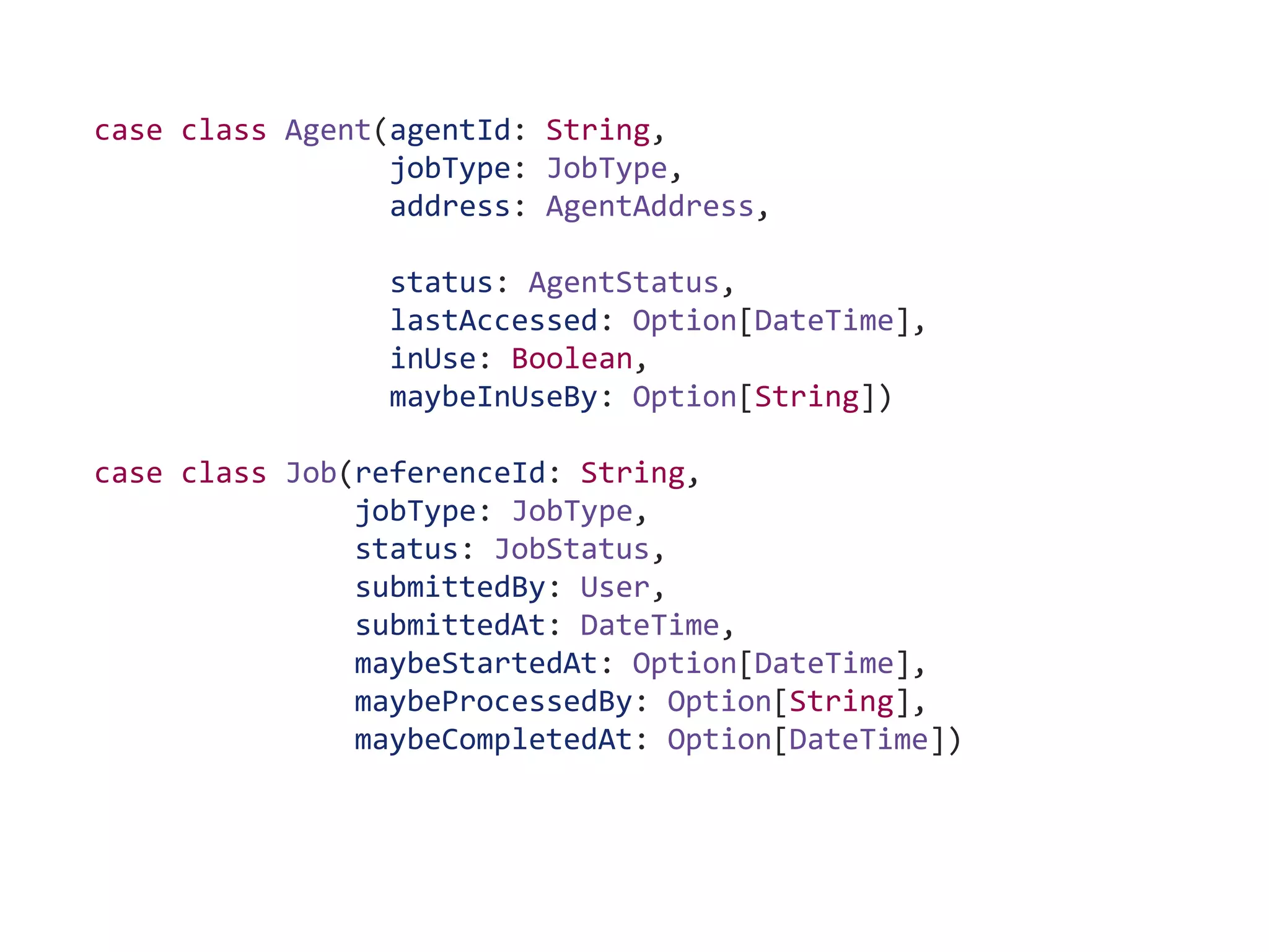 case class Agent(agentId: String,
jobType: JobType,
address: AgentAddress,
status: AgentStatus,
lastAccessed: Option[DateTime],
inUse: Boolean,
maybeInUseBy: Option[String])
case class Job(referenceId: String,
jobType: JobType,
status: JobStatus,
submittedBy: User,
submittedAt: DateTime,
maybeStartedAt: Option[DateTime],
maybeProcessedBy: Option[String],
maybeCompletedAt: Option[DateTime])
 