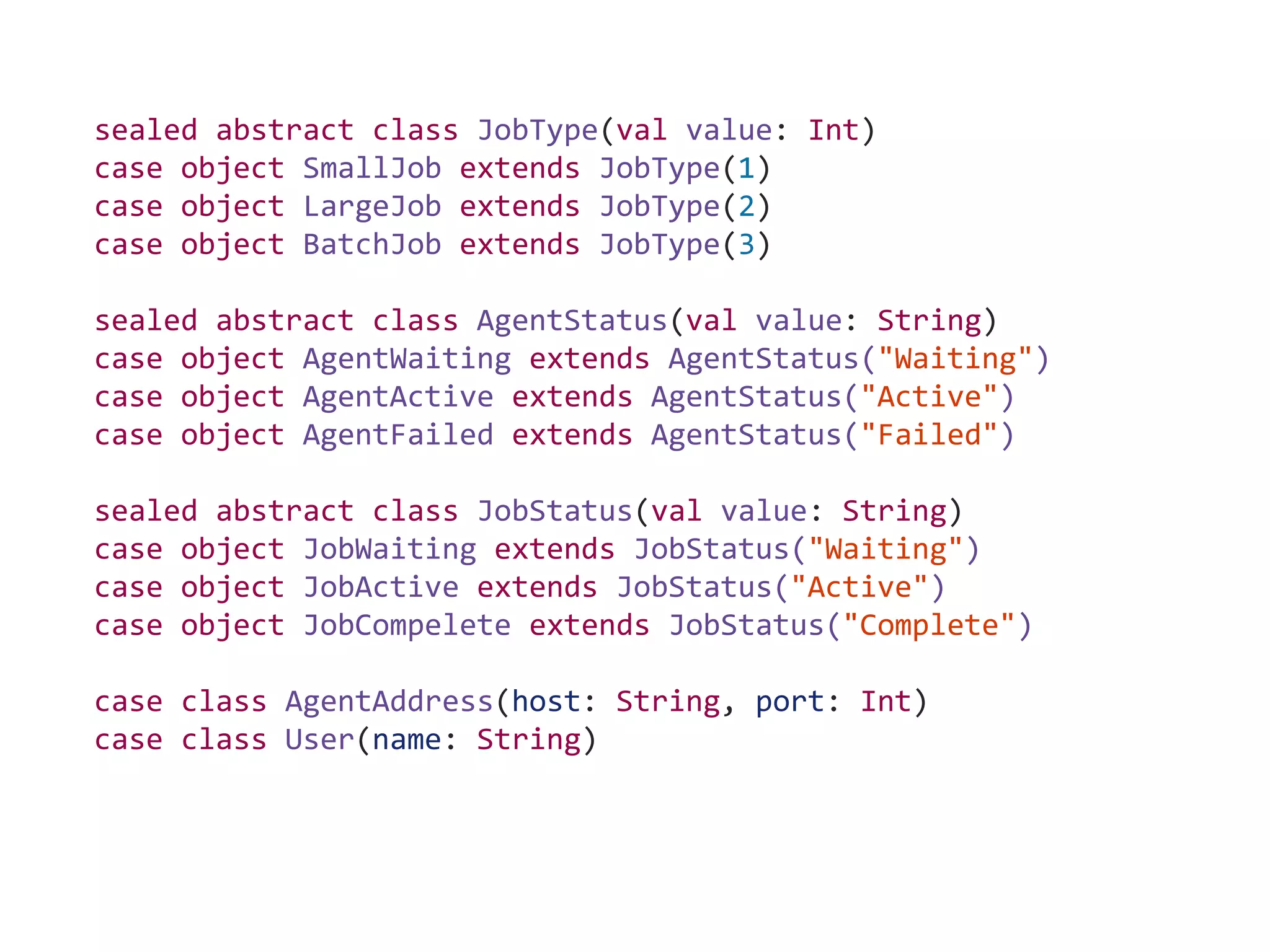 sealed abstract class JobType(val value: Int)
case object SmallJob extends JobType(1)
case object LargeJob extends JobType(2)
case object BatchJob extends JobType(3)
sealed abstract class AgentStatus(val value: String)
case object AgentWaiting extends AgentStatus("Waiting")
case object AgentActive extends AgentStatus("Active")
case object AgentFailed extends AgentStatus("Failed")
sealed abstract class JobStatus(val value: String)
case object JobWaiting extends JobStatus("Waiting")
case object JobActive extends JobStatus("Active")
case object JobCompelete extends JobStatus("Complete")
case class AgentAddress(host: String, port: Int)
case class User(name: String)
 