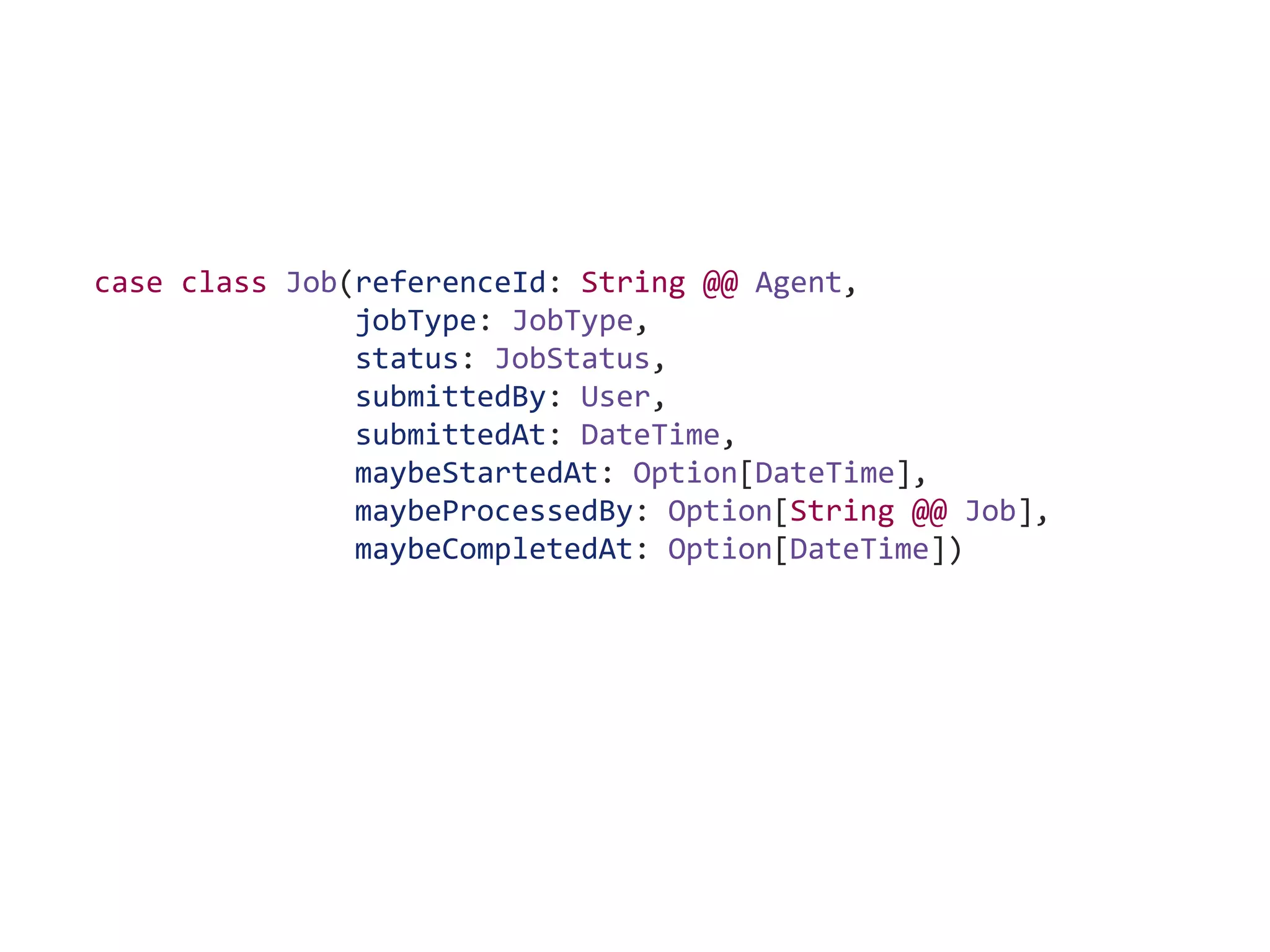 case class Job(referenceId: String @@ Agent,
jobType: JobType,
status: JobStatus,
submittedBy: User,
submittedAt: DateTime,
maybeStartedAt: Option[DateTime],
maybeProcessedBy: Option[String @@ Job],
maybeCompletedAt: Option[DateTime])
 