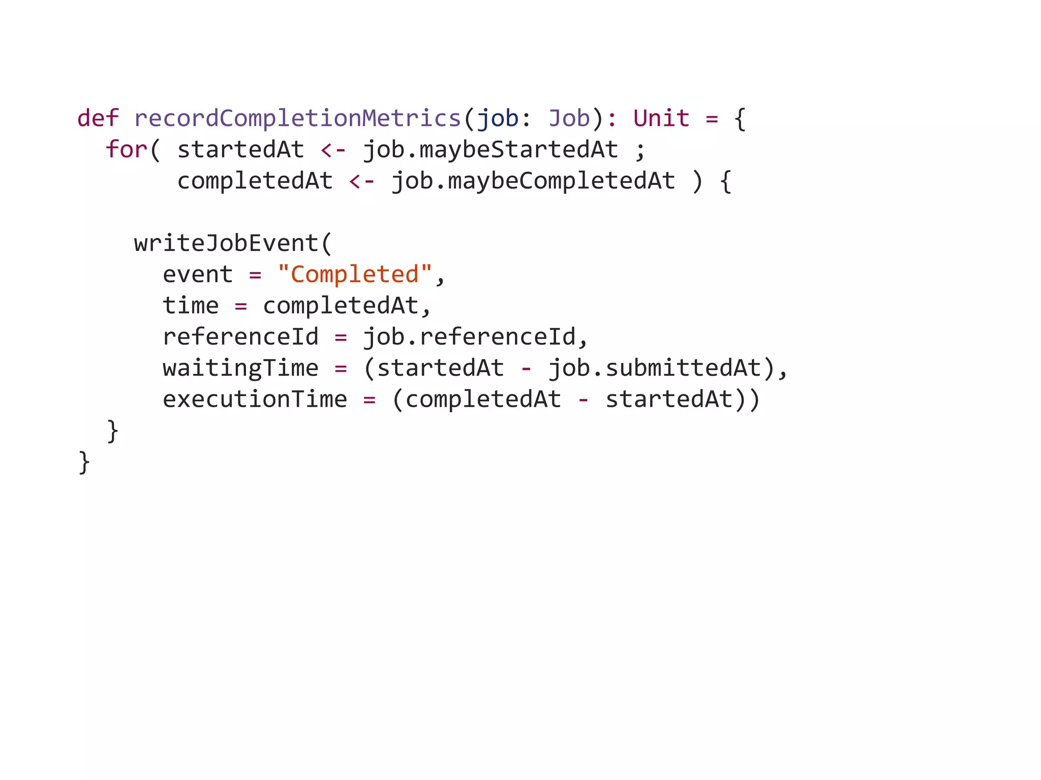 def recordCompletionMetrics(job: Job): Unit = {
for( startedAt <- job.maybeStartedAt ;
completedAt <- job.maybeCompletedAt ) {
writeJobEvent(
event = "Completed",
time = completedAt,
referenceId = job.referenceId,
waitingTime = (startedAt - job.submittedAt),
executionTime = (completedAt - startedAt))
}
}
 