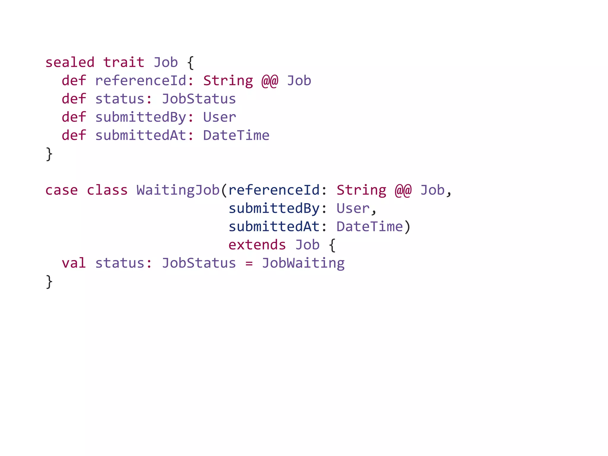 sealed trait Job {
def referenceId: String @@ Job
def status: JobStatus
def submittedBy: User
def submittedAt: DateTime
}
case class WaitingJob(referenceId: String @@ Job,
submittedBy: User,
submittedAt: DateTime)
extends Job {
val status: JobStatus = JobWaiting
}
 