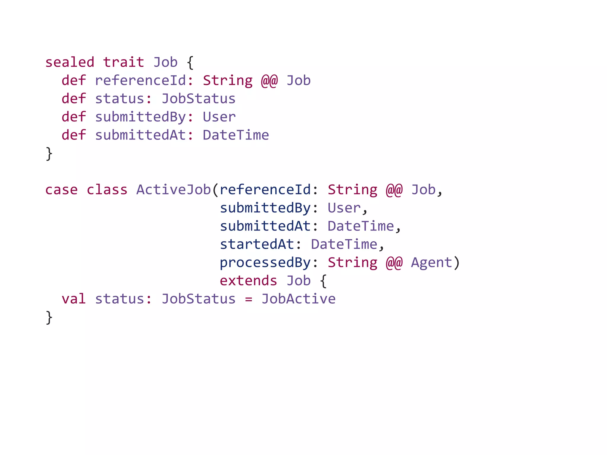 sealed trait Job {
def referenceId: String @@ Job
def status: JobStatus
def submittedBy: User
def submittedAt: DateTime
}
case class ActiveJob(referenceId: String @@ Job,
submittedBy: User,
submittedAt: DateTime,
startedAt: DateTime,
processedBy: String @@ Agent)
extends Job {
val status: JobStatus = JobActive
}
 