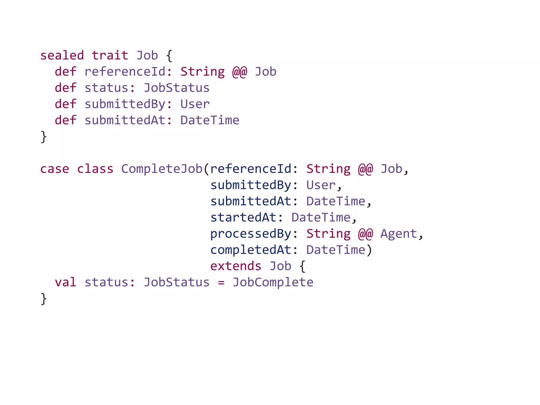 sealed trait Job {
def referenceId: String @@ Job
def status: JobStatus
def submittedBy: User
def submittedAt: DateTime
}
case class CompleteJob(referenceId: String @@ Job,
submittedBy: User,
submittedAt: DateTime,
startedAt: DateTime,
processedBy: String @@ Agent,
completedAt: DateTime)
extends Job {
val status: JobStatus = JobComplete
}
 