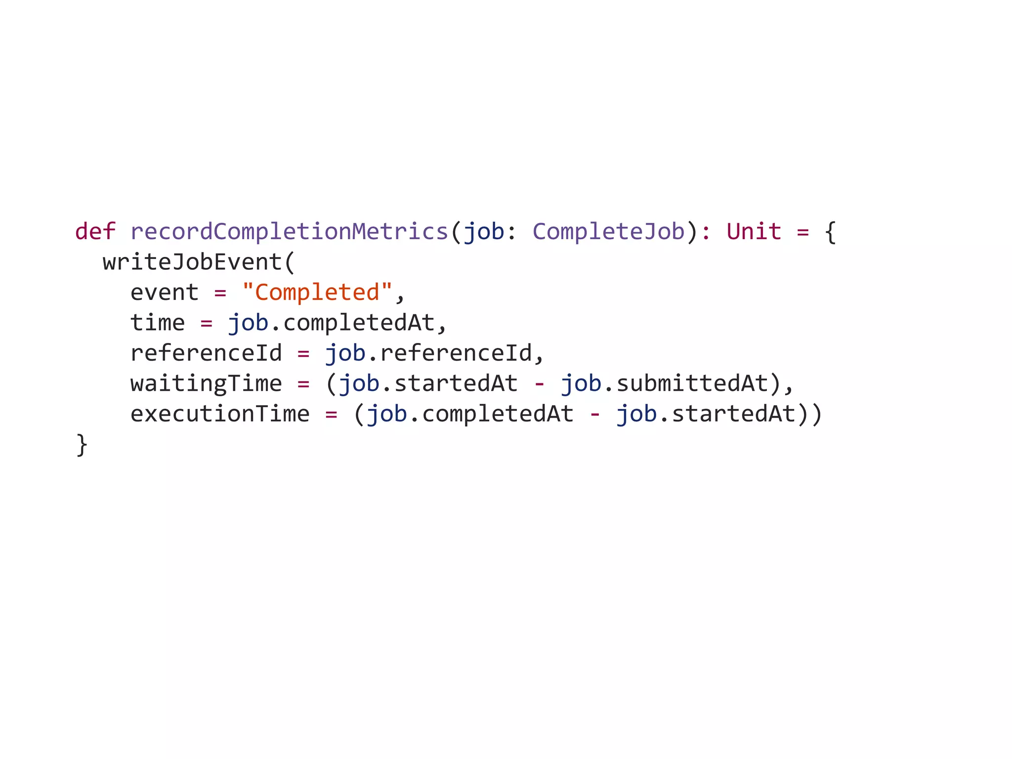 def recordCompletionMetrics(job: CompleteJob): Unit = {
writeJobEvent(
event = "Completed",
time = job.completedAt,
referenceId = job.referenceId,
waitingTime = (job.startedAt - job.submittedAt),
executionTime = (job.completedAt - job.startedAt))
}
 