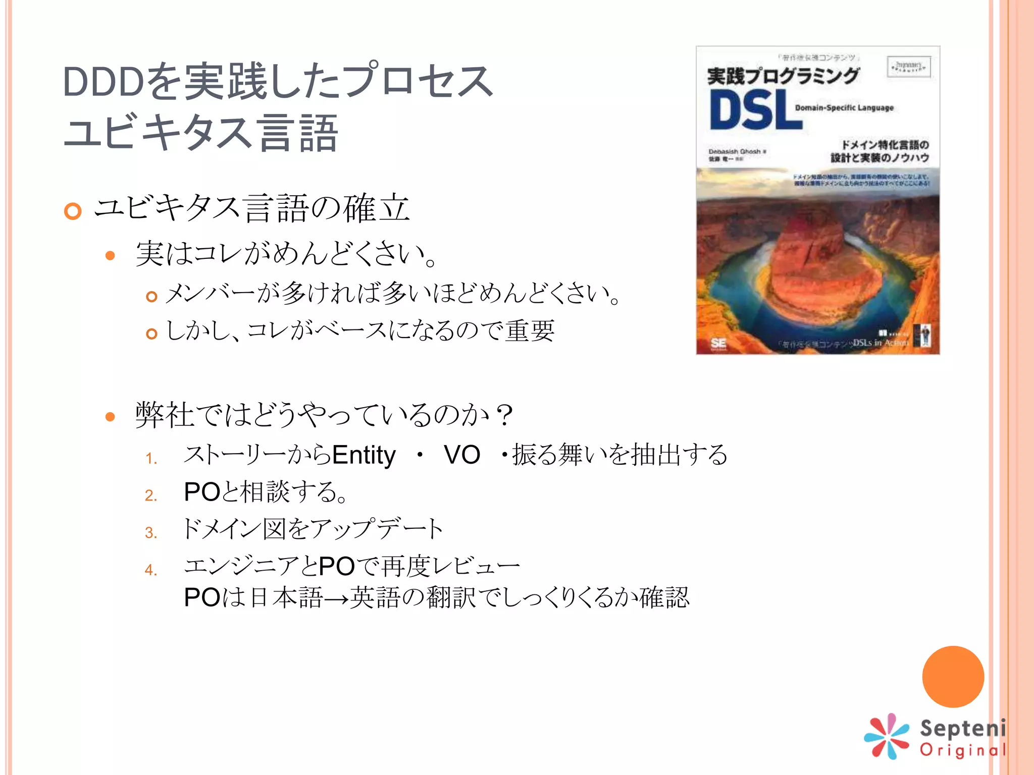 DDDを実践したプロセス
ユビキタス言語
 ユビキタス言語の確立
 実はコレがめんどくさい。
 メンバーが多ければ多いほどめんどくさい。
 しかし、コレがベースになるので重要
 弊社ではどうやっているのか？
1. ストーリーからEntity ・ VO ・振る舞いを抽出する
2. POと相談する。
3. ドメイン図をアップデート
4. エンジニアとPOで再度レビュー
POは日本語→英語の翻訳でしっくりくるか確認
 