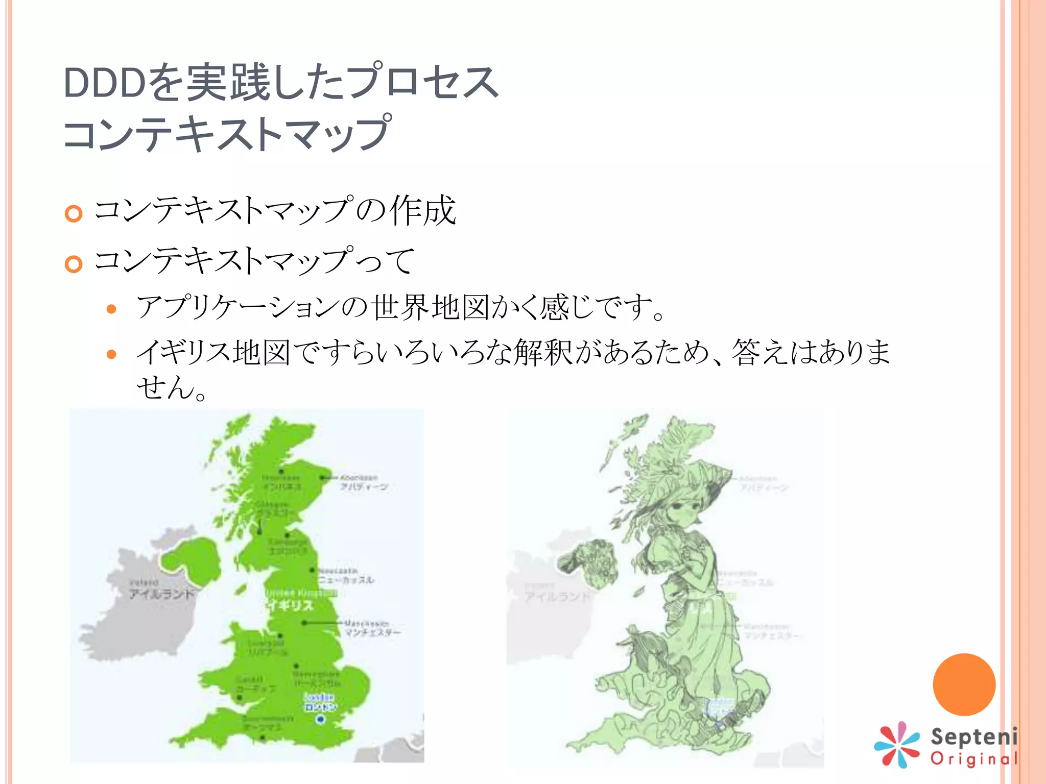 DDDを実践したプロセス
コンテキストマップ
 コンテキストマップの作成
 コンテキストマップって
 アプリケーションの世界地図かく感じです。
 イギリス地図ですらいろいろな解釈があるため、答えはありま
せん。
 