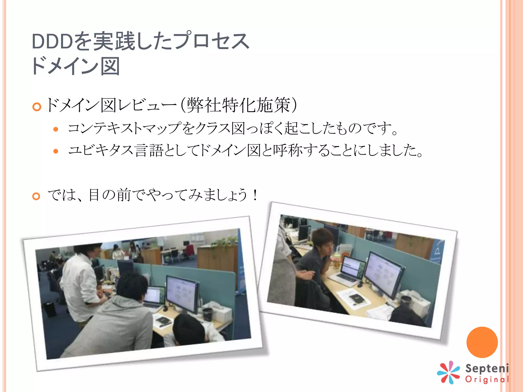 DDDを実践したプロセス
ドメイン図
 ドメイン図レビュー（弊社特化施策）
 コンテキストマップをクラス図っぽく起こしたものです。
 ユビキタス言語としてドメイン図と呼称することにしました。
 では、目の前でやってみましょう！
 