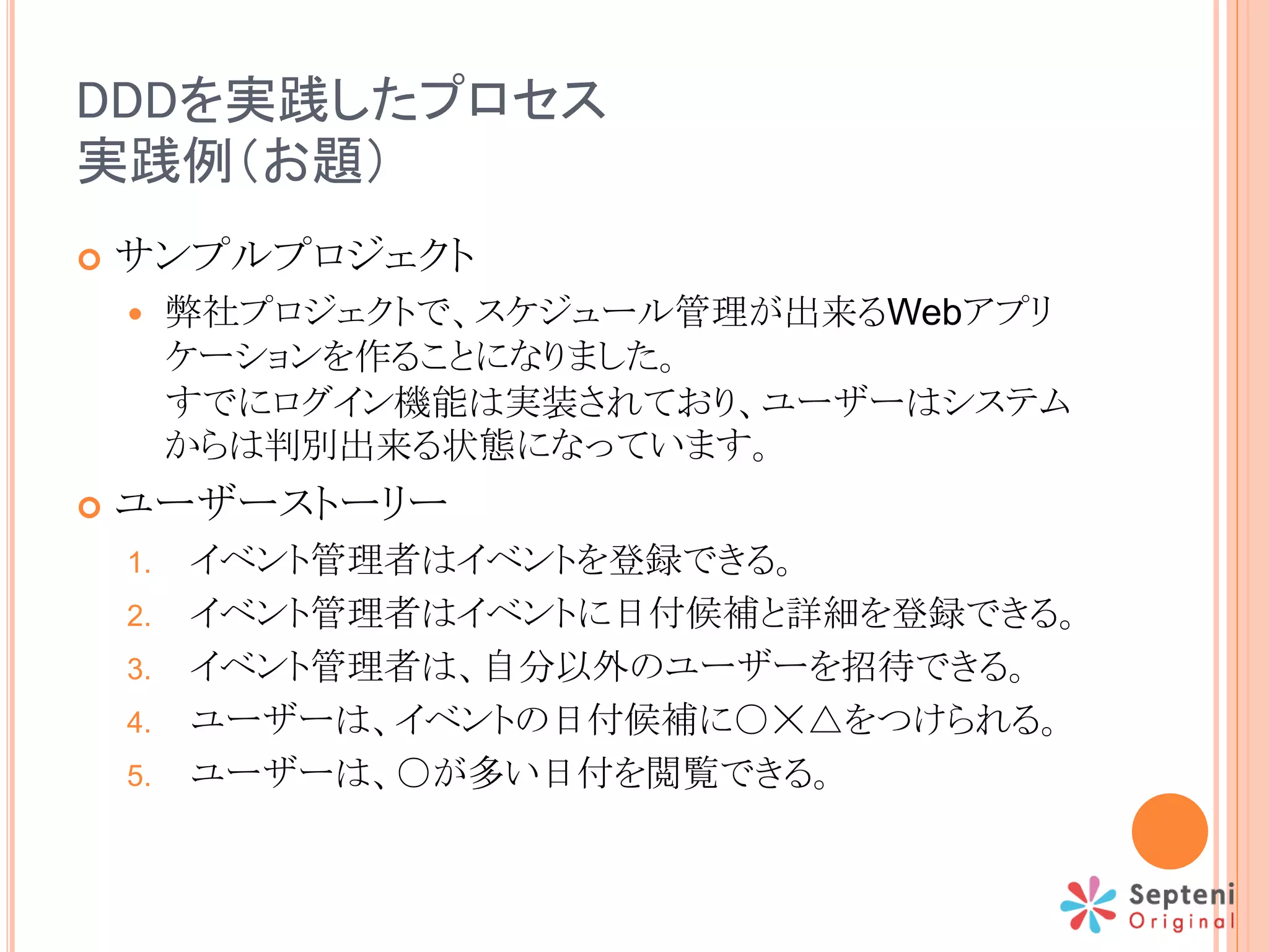 DDDを実践したプロセス
実践例（お題）
 サンプルプロジェクト
 弊社プロジェクトで、スケジュール管理が出来るWebアプリ
ケーションを作ることになりました。
すでにログイン機能は実装されており、ユーザーはシステム
からは判別出来る状態になっています。
 ユーザーストーリー
1. イベント管理者はイベントを登録できる。
2. イベント管理者はイベントに日付候補と詳細を登録できる。
3. イベント管理者は、自分以外のユーザーを招待できる。
4. ユーザーは、イベントの日付候補に○☓△をつけられる。
5. ユーザーは、○が多い日付を閲覧できる。
 