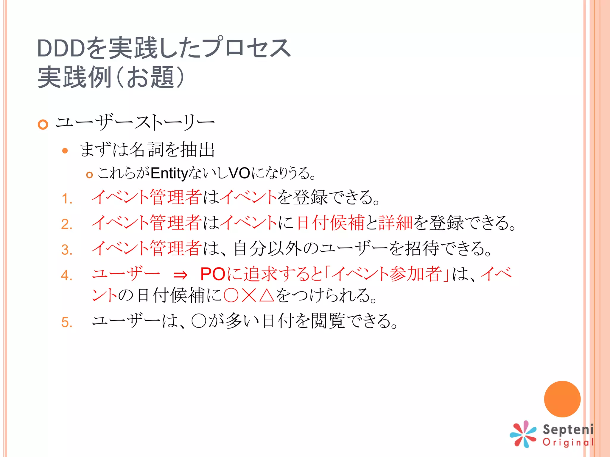 DDDを実践したプロセス
実践例（お題）
 ユーザーストーリー
 まずは名詞を抽出
 これらがEntityないしVOになりうる。
1. イベント管理者はイベントを登録できる。
2. イベント管理者はイベントに日付候補と詳細を登録できる。
3. イベント管理者は、自分以外のユーザーを招待できる。
4. ユーザー ⇒ POに追求すると「イベント参加者」は、イベ
ントの日付候補に○☓△をつけられる。
5. ユーザーは、○が多い日付を閲覧できる。
 