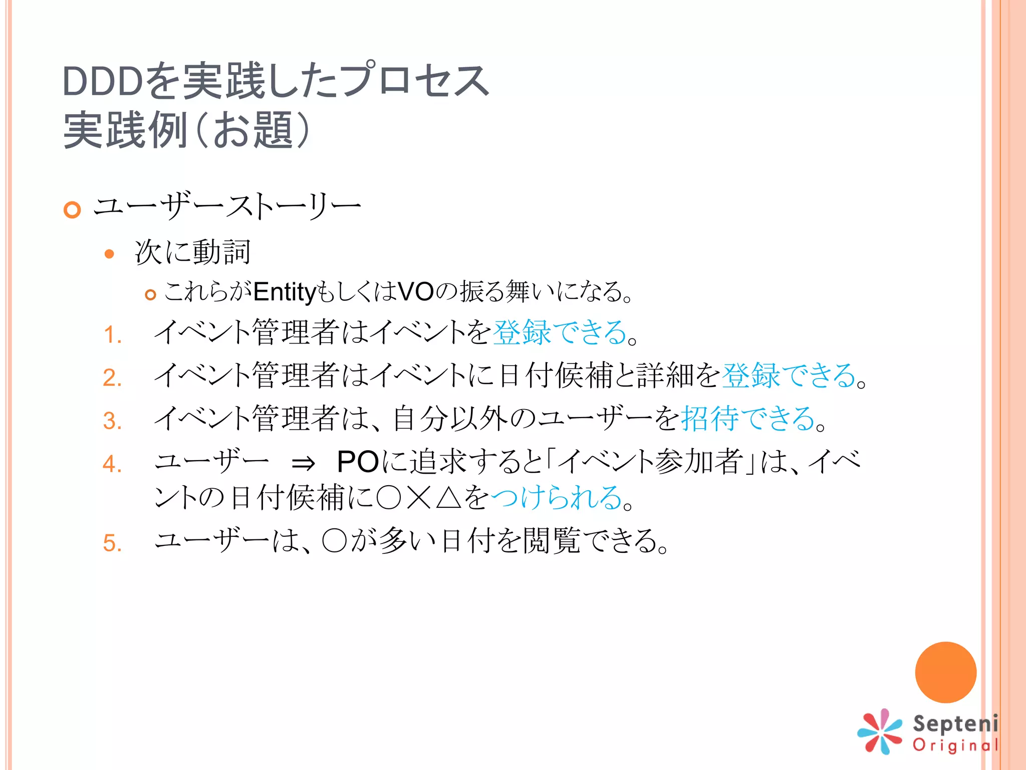 DDDを実践したプロセス
実践例（お題）
 ユーザーストーリー
 次に動詞
 これらがEntityもしくはVOの振る舞いになる。
1. イベント管理者はイベントを登録できる。
2. イベント管理者はイベントに日付候補と詳細を登録できる。
3. イベント管理者は、自分以外のユーザーを招待できる。
4. ユーザー ⇒ POに追求すると「イベント参加者」は、イベ
ントの日付候補に○☓△をつけられる。
5. ユーザーは、○が多い日付を閲覧できる。
 