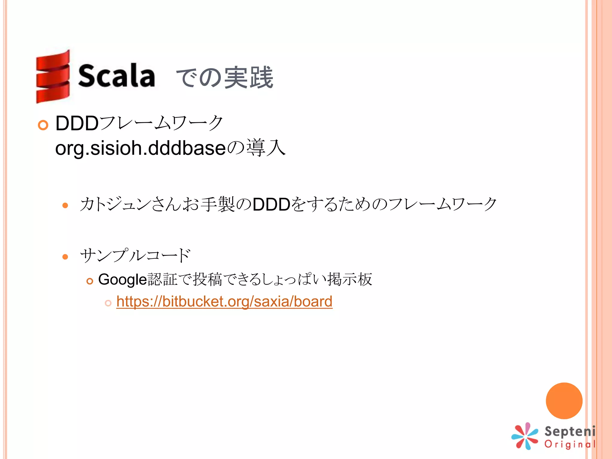 SCALA での実践
 DDDフレームワーク
org.sisioh.dddbaseの導入
 カトジュンさんお手製のDDDをするためのフレームワーク
 サンプルコード
 Google認証で投稿できるしょっぱい掲示板
 https://bitbucket.org/saxia/board
 