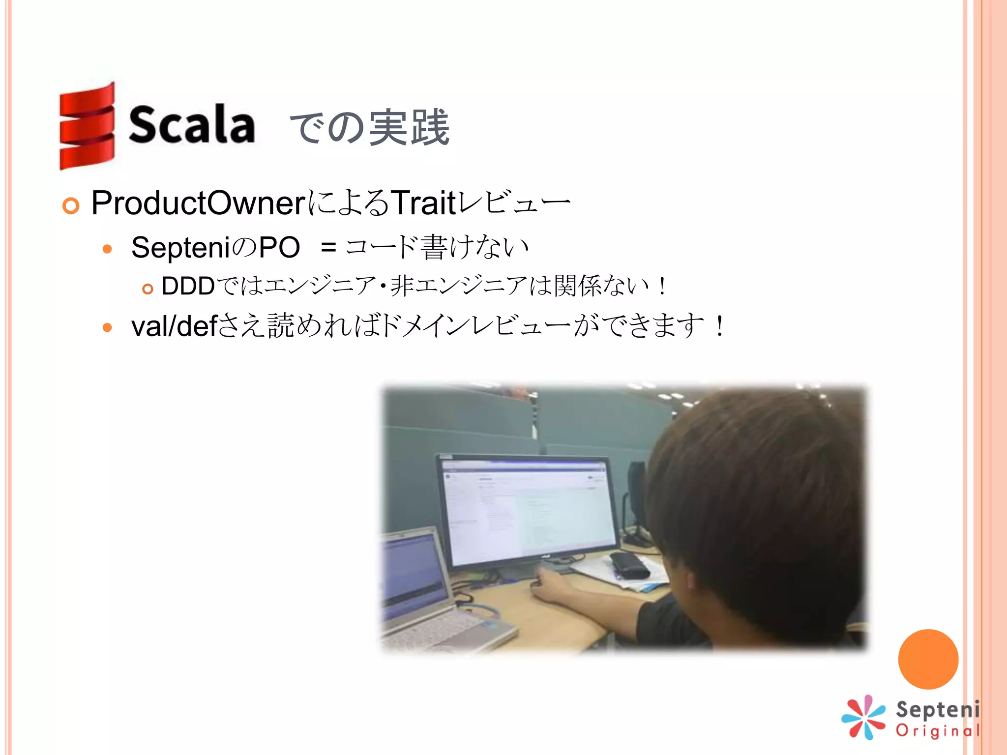  ProductOwnerによるTraitレビュー
 SepteniのPO = コード書けない
 DDDではエンジニア・非エンジニアは関係ない！
 val/defさえ読めればドメインレビューができます！
SCALA での実践
 
