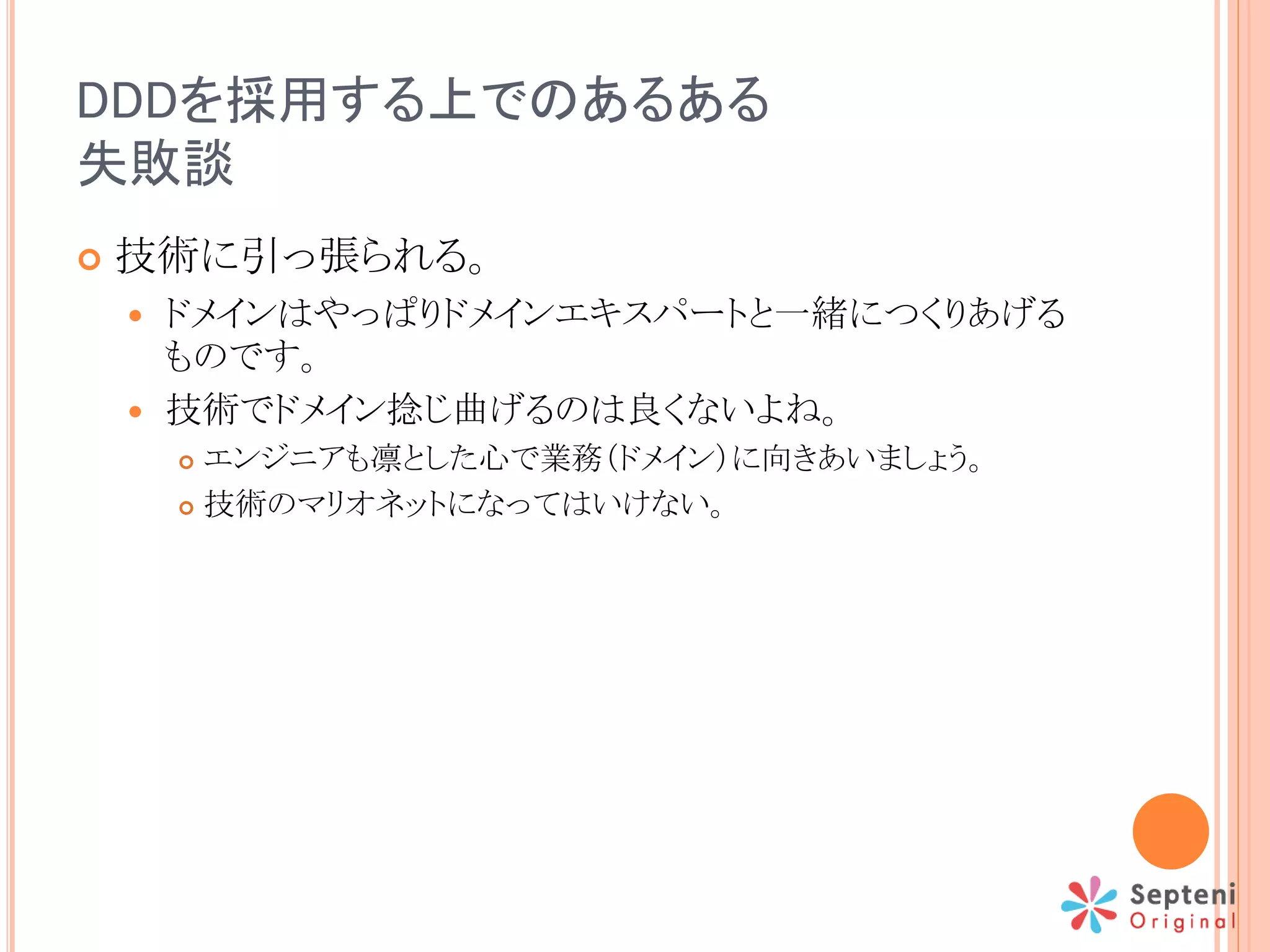 DDDを採用する上でのあるある
失敗談
 技術に引っ張られる。
 ドメインはやっぱりドメインエキスパートと一緒につくりあげる
ものです。
 技術でドメイン捻じ曲げるのは良くないよね。
 エンジニアも凛とした心で業務（ドメイン）に向きあいましょう。
 技術のマリオネットになってはいけない。
 