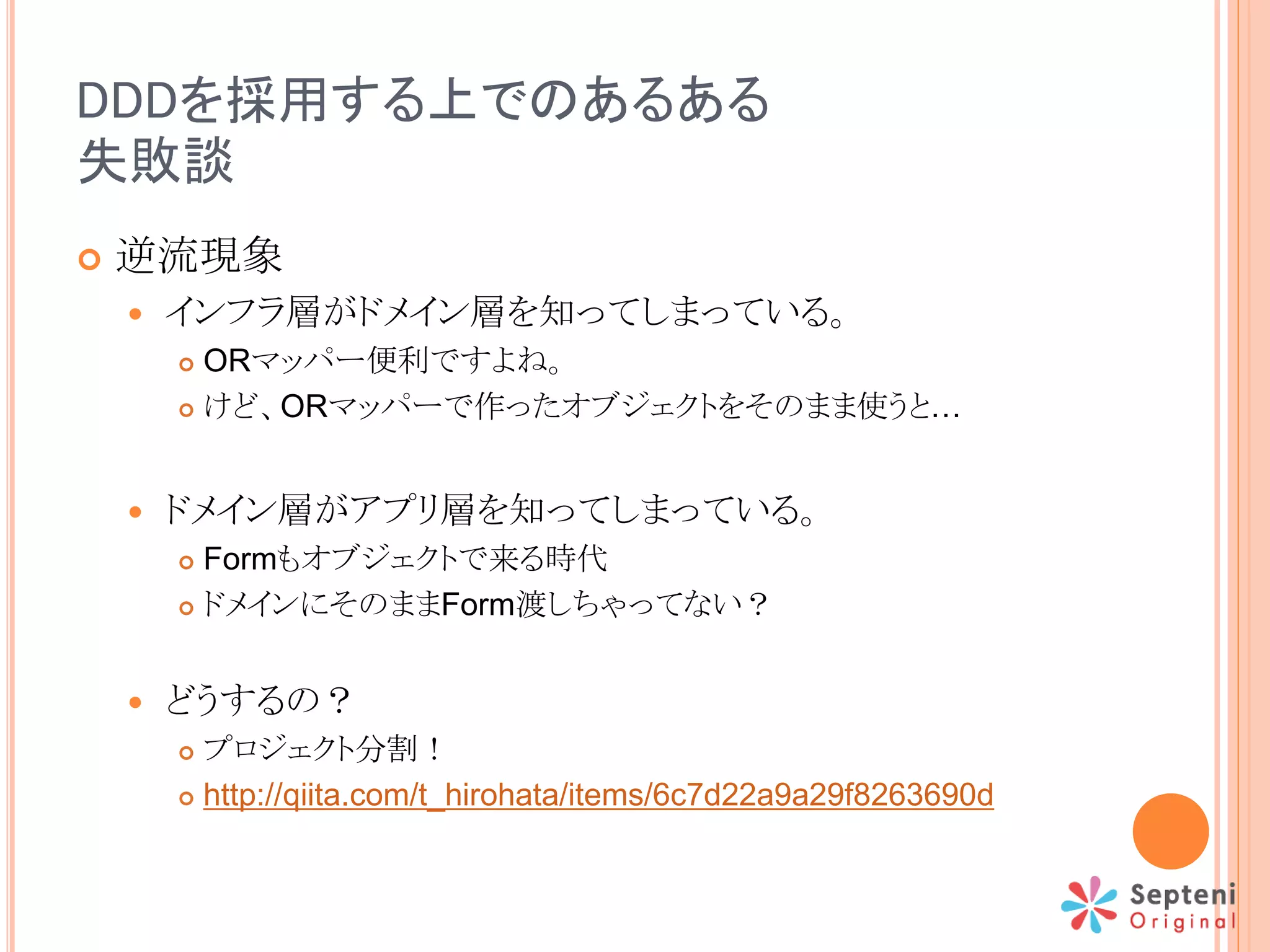 DDDを採用する上でのあるある
失敗談
 逆流現象
 インフラ層がドメイン層を知ってしまっている。
 ORマッパー便利ですよね。
 けど、ORマッパーで作ったオブジェクトをそのまま使うと…
 ドメイン層がアプリ層を知ってしまっている。
 Formもオブジェクトで来る時代
 ドメインにそのままForm渡しちゃってない？
 どうするの？
 プロジェクト分割！
 http://qiita.com/t_hirohata/items/6c7d22a9a29f8263690d
 