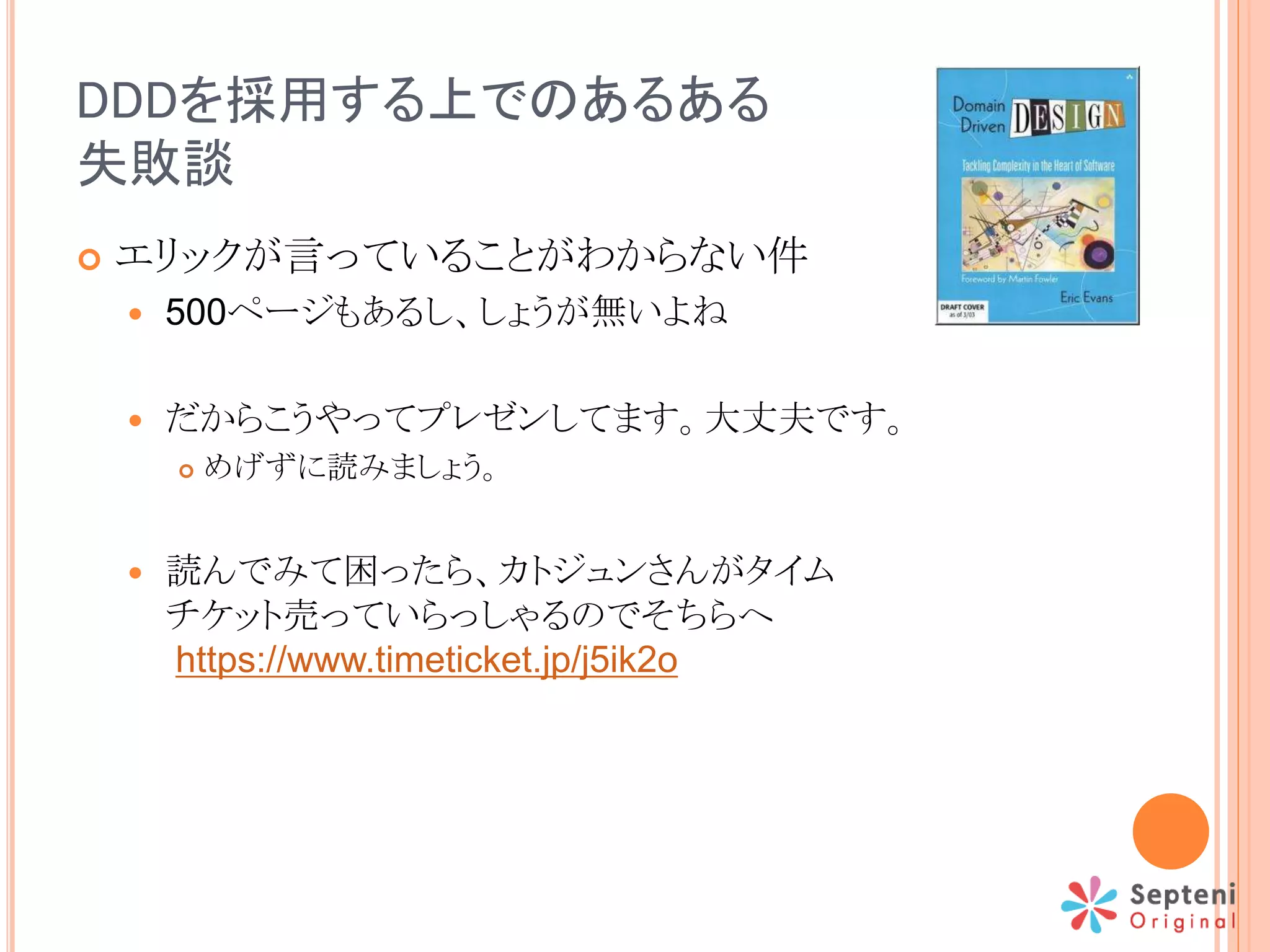 DDDを採用する上でのあるある
失敗談
 エリックが言っていることがわからない件
 500ページもあるし、しょうが無いよね
 だからこうやってプレゼンしてます。大丈夫です。
 めげずに読みましょう。
 読んでみて困ったら、カトジュンさんがタイム
チケット売っていらっしゃるのでそちらへ
https://www.timeticket.jp/j5ik2o
 