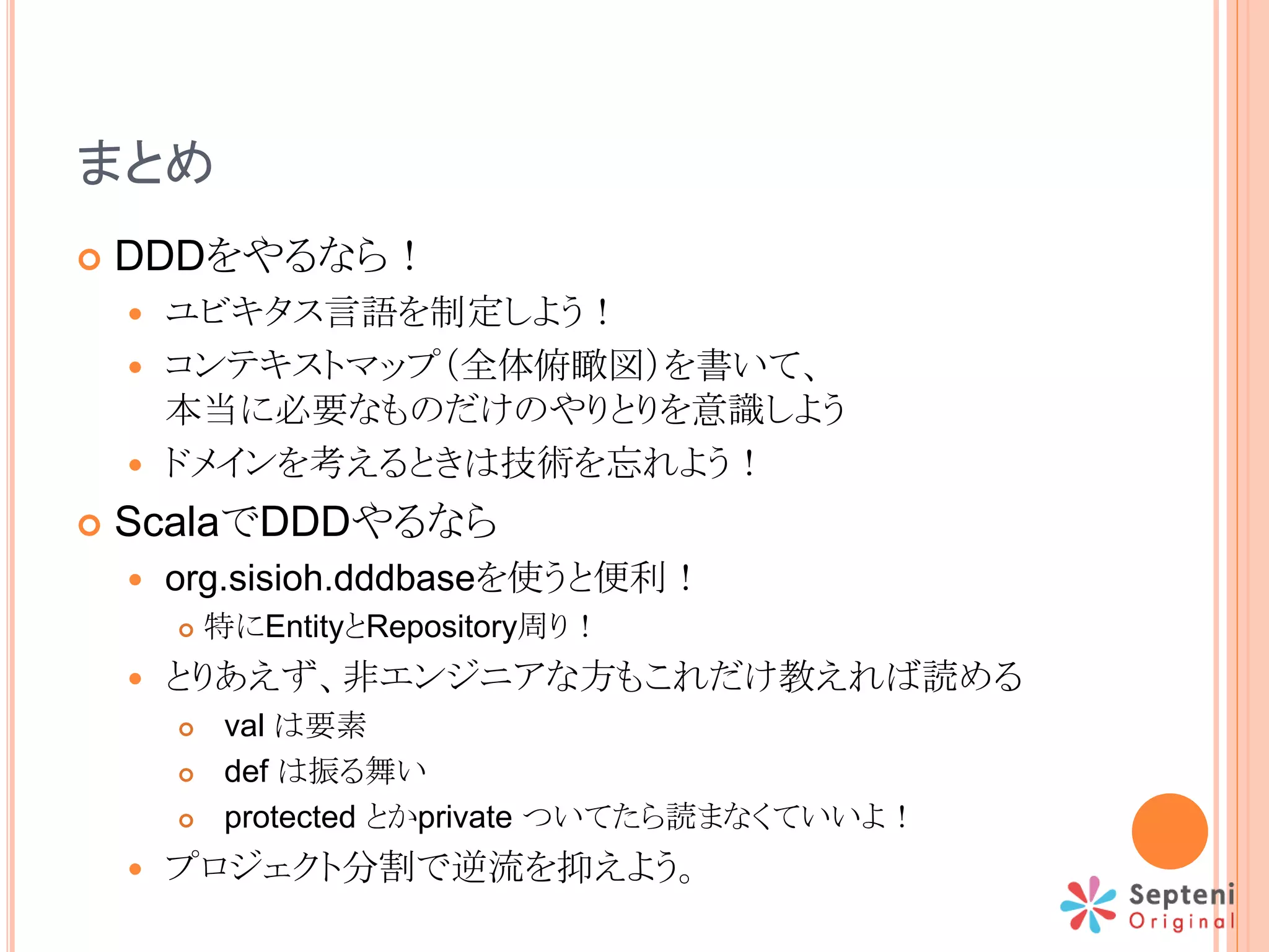 まとめ
 DDDをやるなら！
 ユビキタス言語を制定しよう！
 コンテキストマップ（全体俯瞰図）を書いて、
本当に必要なものだけのやりとりを意識しよう
 ドメインを考えるときは技術を忘れよう！
 ScalaでDDDやるなら
 org.sisioh.dddbaseを使うと便利！
 特にEntityとRepository周り！
 とりあえず、非エンジニアな方もこれだけ教えれば読める
 val は要素
 def は振る舞い
 protected とかprivate ついてたら読まなくていいよ！
 プロジェクト分割で逆流を抑えよう。
 