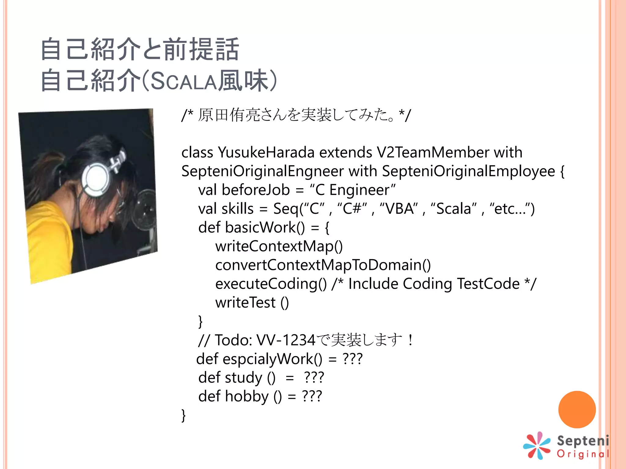 自己紹介と前提話
自己紹介(SCALA風味)
/* 原田侑亮さんを実装してみた。*/
class YusukeHarada extends V2TeamMember with
SepteniOriginalEngneer with SepteniOriginalEmployee {
val beforeJob = “C Engineer”
val skills = Seq(“C” , “C#” , “VBA” , “Scala” , “etc…”)
def basicWork() = {
writeContextMap()
convertContextMapToDomain()
executeCoding() /* Include Coding TestCode */
writeTest ()
}
// Todo: VV-1234で実装します！
def espcialyWork() = ???
def study () = ???
def hobby () = ???
}
 