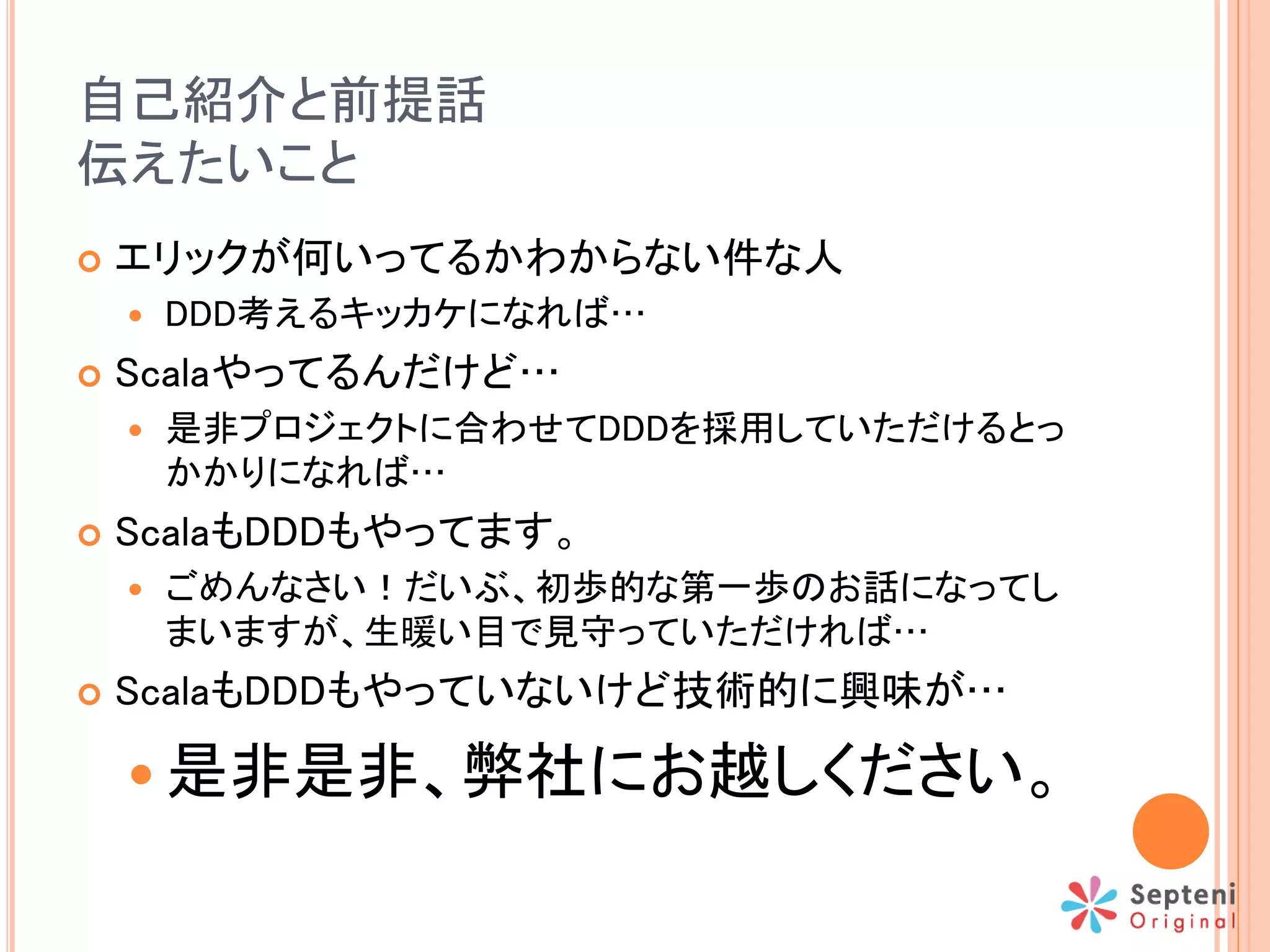 自己紹介と前提話
伝えたいこと
 エリックが何いってるかわからない件な人
 DDD考えるキッカケになれば…
 Scalaやってるんだけど…
 是非プロジェクトに合わせてDDDを採用していただけるとっ
かかりになれば…
 ScalaもDDDもやってます。
 ごめんなさい！だいぶ、初歩的な第一歩のお話になってし
まいますが、生暖い目で見守っていただければ…
 ScalaもDDDもやっていないけど技術的に興味が…
 是非是非、弊社にお越しください。
 