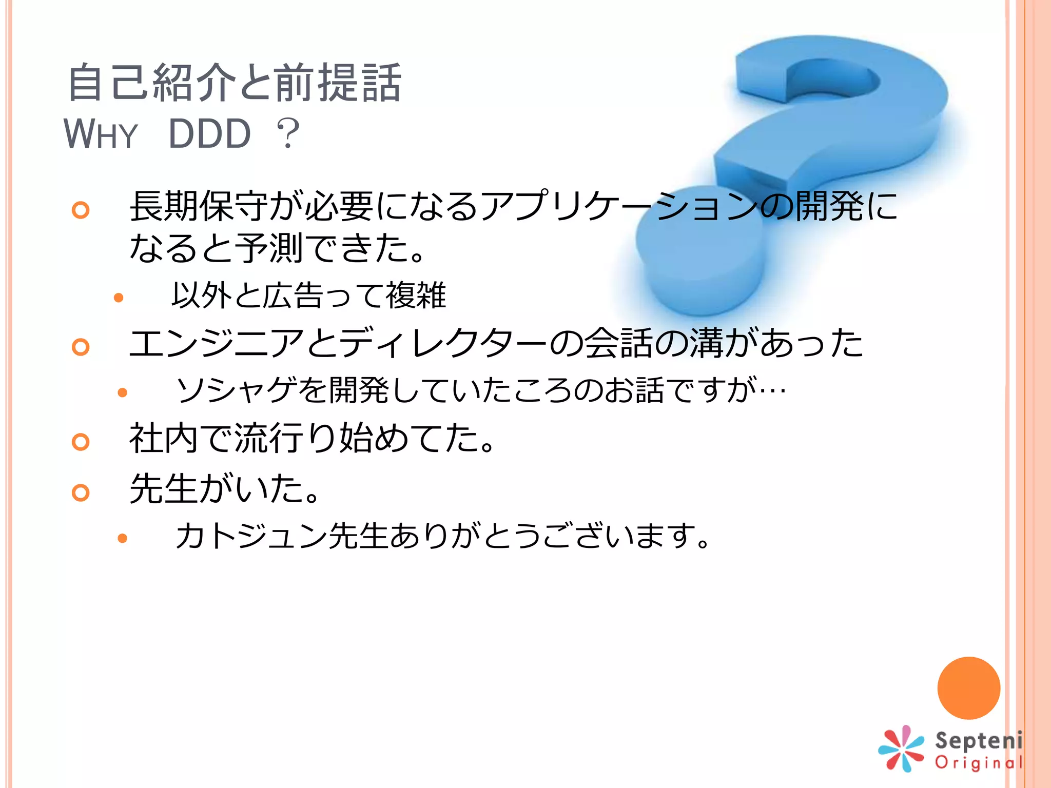 自己紹介と前提話
WHY DDD ？
 長期保守が必要になるアプリケーションの開発に
なると予測できた。
 以外と広告って複雑
 エンジニアとディレクターの会話の溝があった
 ソシャゲを開発していたころのお話ですが…
 社内で流行り始めてた。
 先生がいた。
 カトジュン先生ありがとうございます。
 