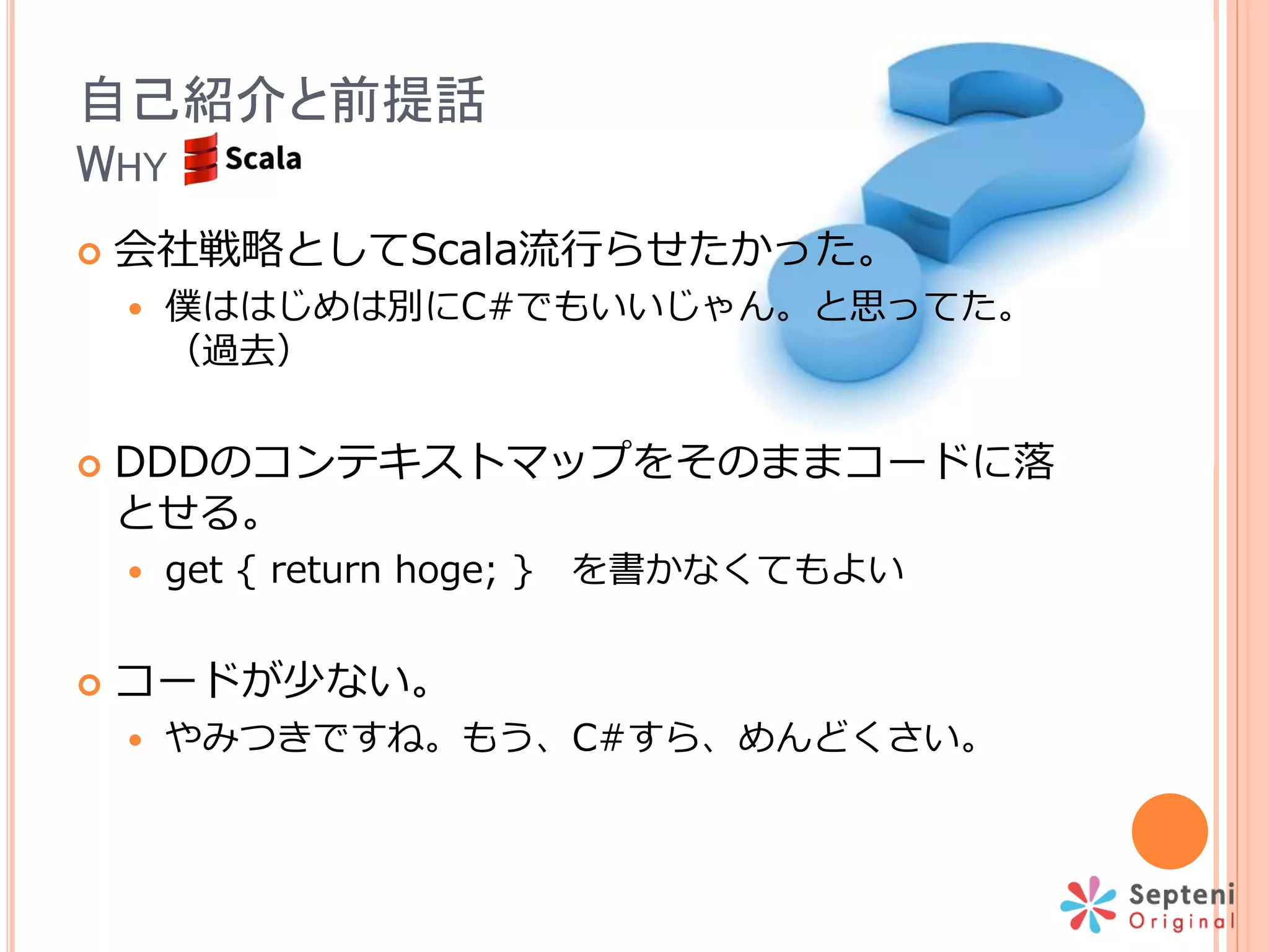 自己紹介と前提話
WHY
 会社戦略としてScala流行らせたかった。
 僕ははじめは別にC#でもいいじゃん。と思ってた。
（過去）
 DDDのコンテキストマップをそのままコードに落
とせる。
 get { return hoge; } を書かなくてもよい
 コードが少ない。
 やみつきですね。もう、C#すら、めんどくさい。
 