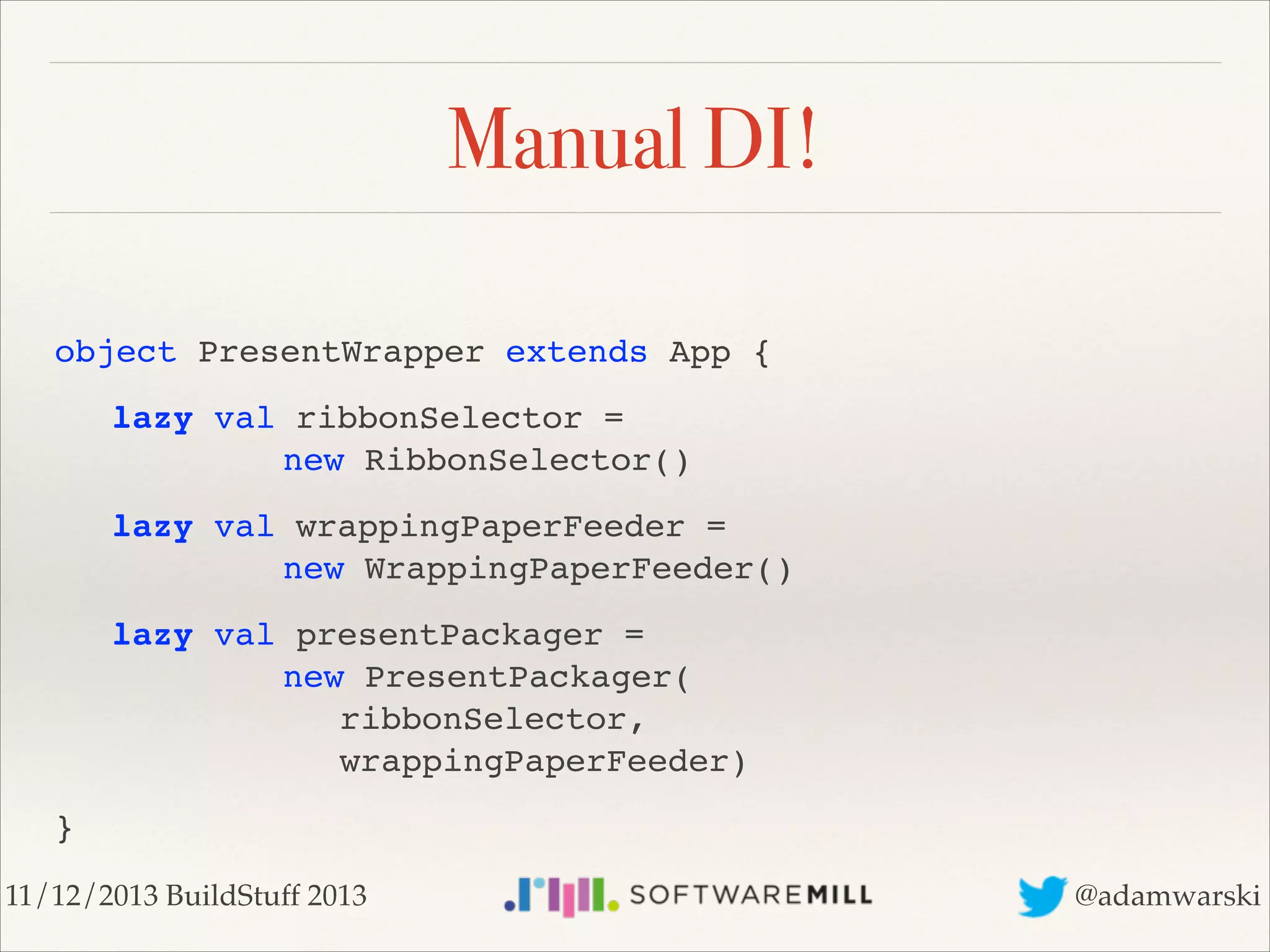 Manual DI!
!

object PresentWrapper extends App {!
!
!

lazy val ribbonSelector =  
! ! ! new RibbonSelector()!

!
!

lazy val wrappingPaperFeeder =  
! ! ! new WrappingPaperFeeder()!

!
!
!
!

lazy
! !
! !
! !

val presentPackager =  
! new PresentPackager( 
! ! ribbonSelector,  
! ! wrappingPaperFeeder)!

}
11/12/2013 BuildStuff 2013

@adamwarski

 