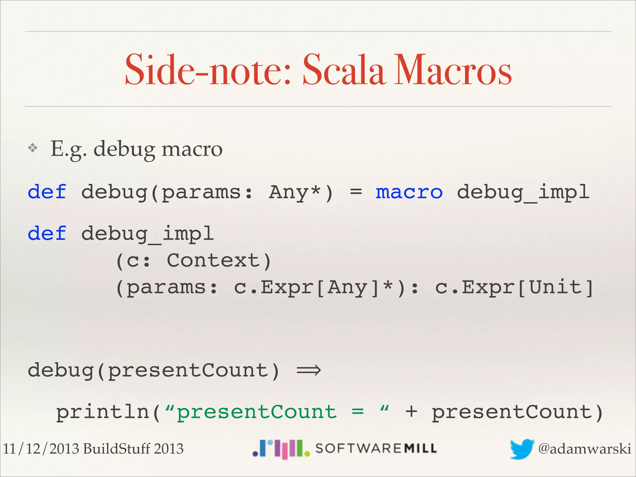 Side-note: Scala Macros
❖

E.g. debug macro!

def debug(params: Any*) = macro debug_impl!
def debug_impl 
! ! ! (c: Context) 
! ! ! (params: c.Expr[Any]*): c.Expr[Unit]!
!

debug(presentCount) ⟹!
! println(“presentCount = “ + presentCount)
11/12/2013 BuildStuff 2013

@adamwarski

 