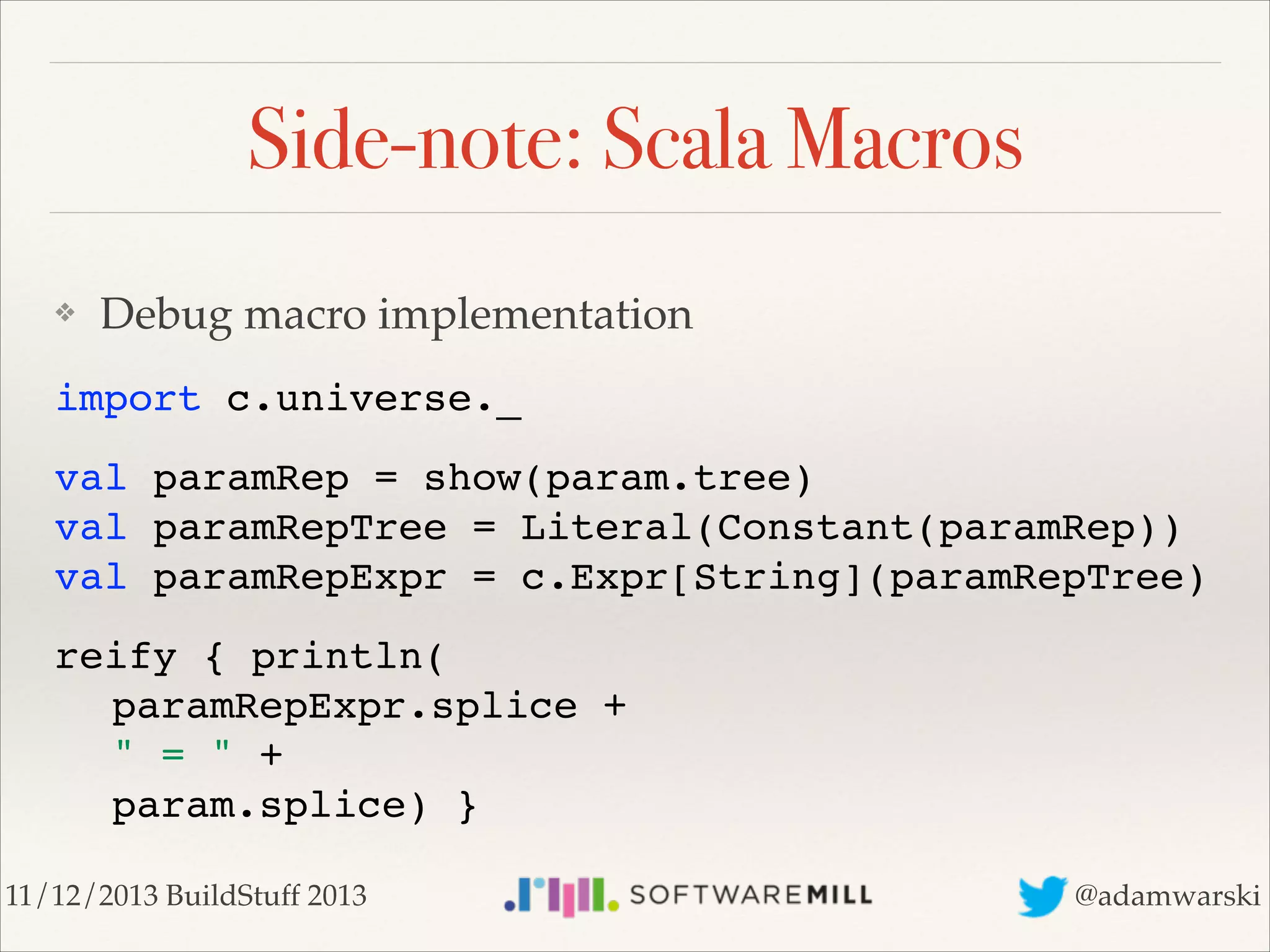 Side-note: Scala Macros
❖

Debug macro implementation!

import c.universe._!
val paramRep = show(param.tree) 
val paramRepTree = Literal(Constant(paramRep)) 
val paramRepExpr = c.Expr[String](paramRepTree)!
reify { println( 
! paramRepExpr.splice +  
! " = " +  
! param.splice) }
11/12/2013 BuildStuff 2013

@adamwarski

 