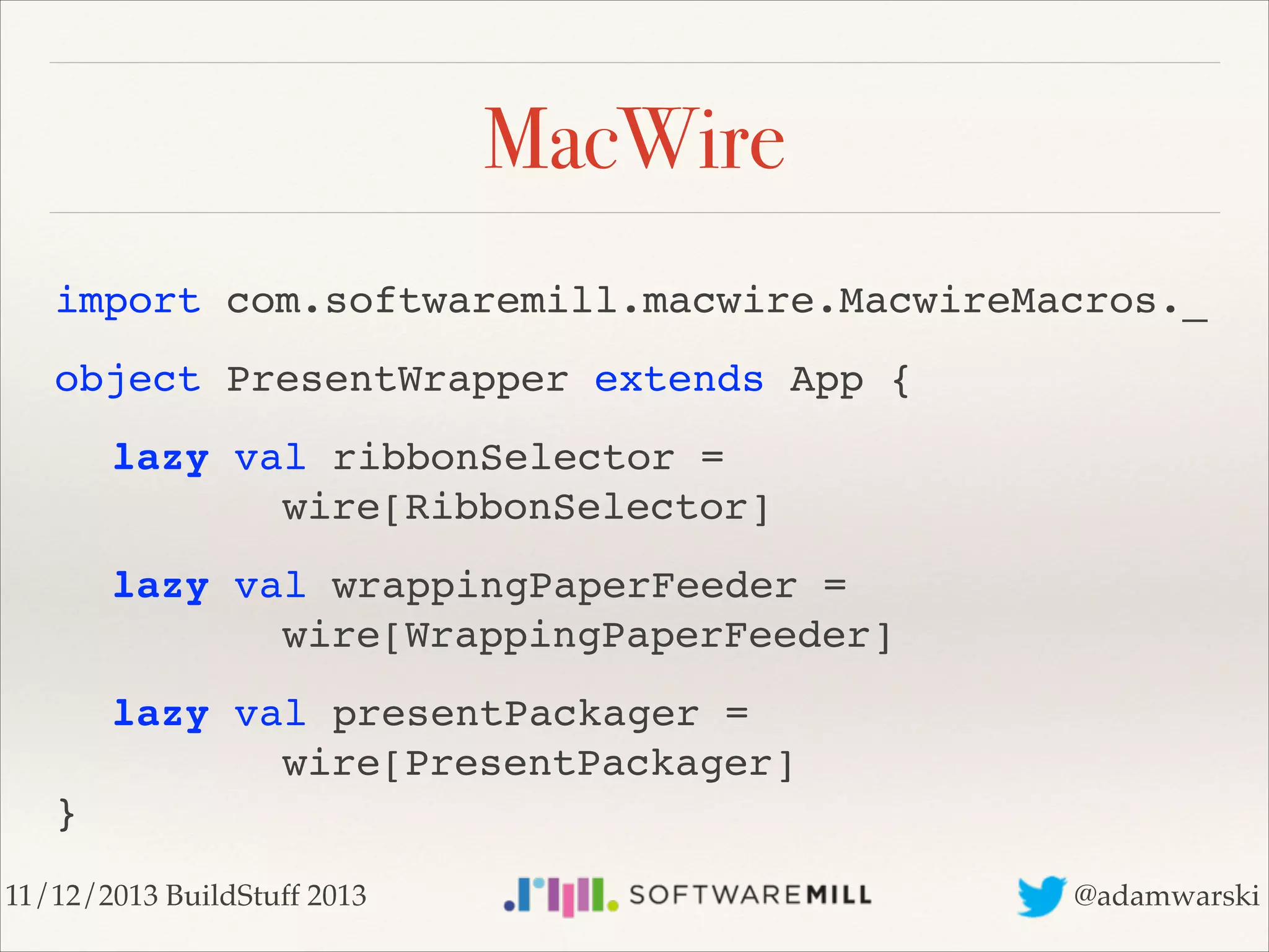 MacWire
import com.softwaremill.macwire.MacwireMacros._!
object PresentWrapper extends App {!
! lazy val ribbonSelector =  
! ! ! ! wire[RibbonSelector]!
! lazy val wrappingPaperFeeder = 
! ! ! ! wire[WrappingPaperFeeder]!
! lazy val presentPackager = 
! ! ! ! wire[PresentPackager] 
}
11/12/2013 BuildStuff 2013

@adamwarski

 