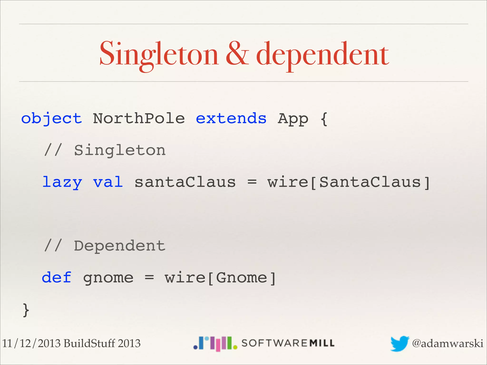 Singleton & dependent
object NorthPole extends App {!
! // Singleton!
lazy val santaClaus = wire[SantaClaus]!
!

! // Dependent!
def gnome = wire[Gnome]!
}
11/12/2013 BuildStuff 2013

@adamwarski

 
