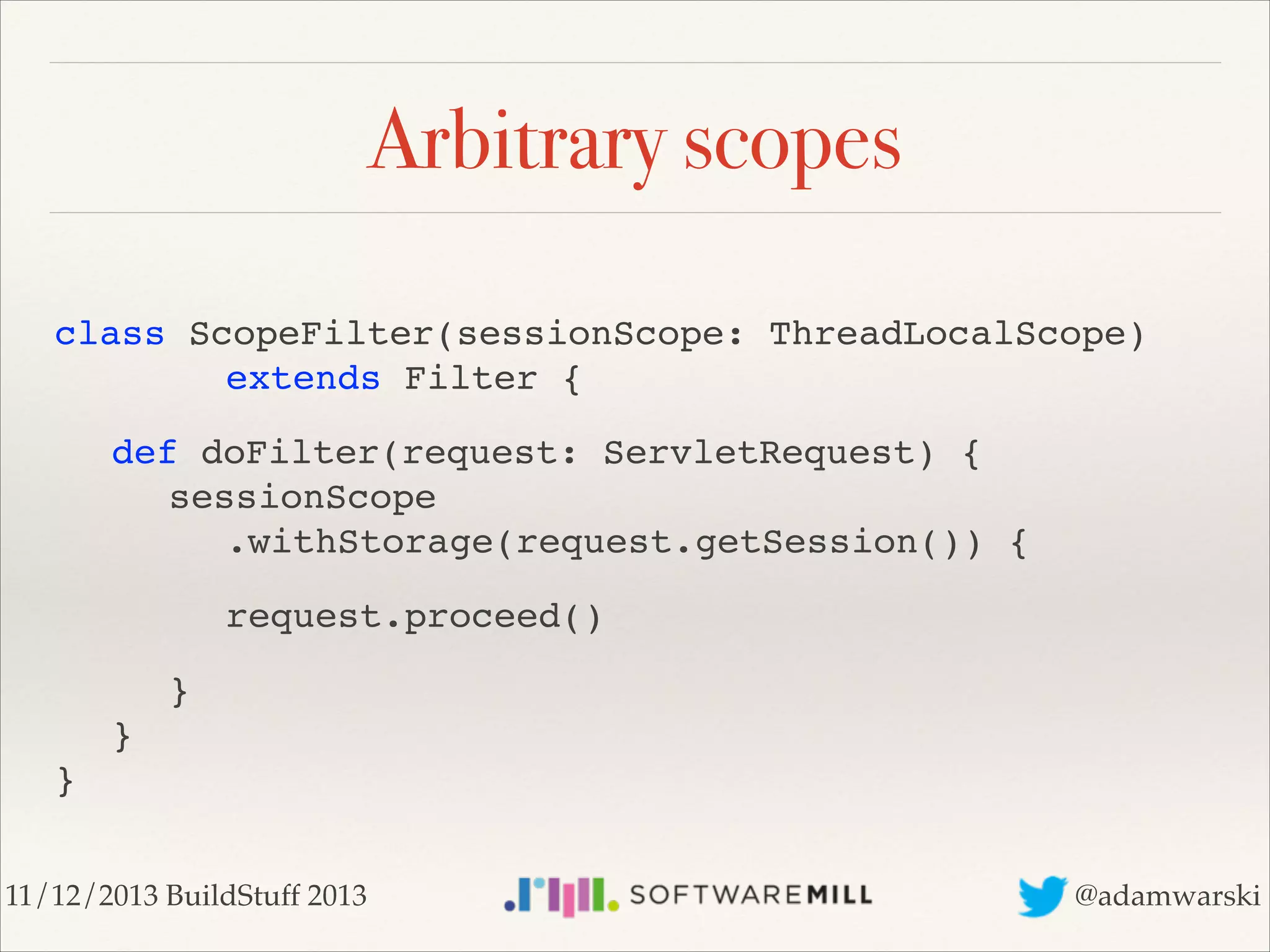 Arbitrary scopes
class ScopeFilter(sessionScope: ThreadLocalScope)  
! ! ! extends Filter {!
! def doFilter(request: ServletRequest) { 
! ! sessionScope 
! ! ! .withStorage(request.getSession()) {!
! ! ! request.proceed()!
! ! } 
! } 
}
11/12/2013 BuildStuff 2013

@adamwarski

 