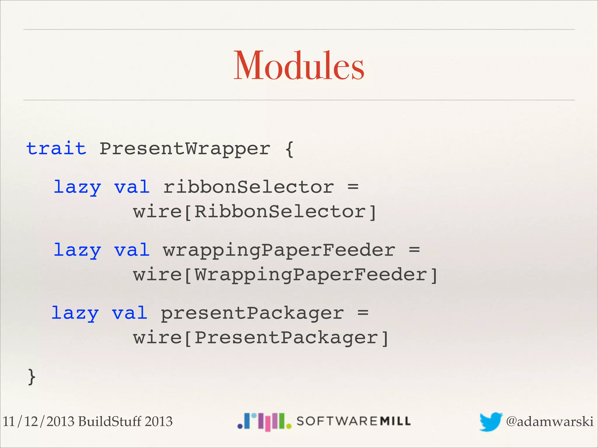 Modules
trait PresentWrapper {!
! lazy val ribbonSelector =  
! ! ! ! wire[RibbonSelector]!
! lazy val wrappingPaperFeeder = 
! ! ! ! wire[WrappingPaperFeeder]!
lazy val presentPackager = 
! ! ! ! wire[PresentPackager]!
}
11/12/2013 BuildStuff 2013

@adamwarski

 