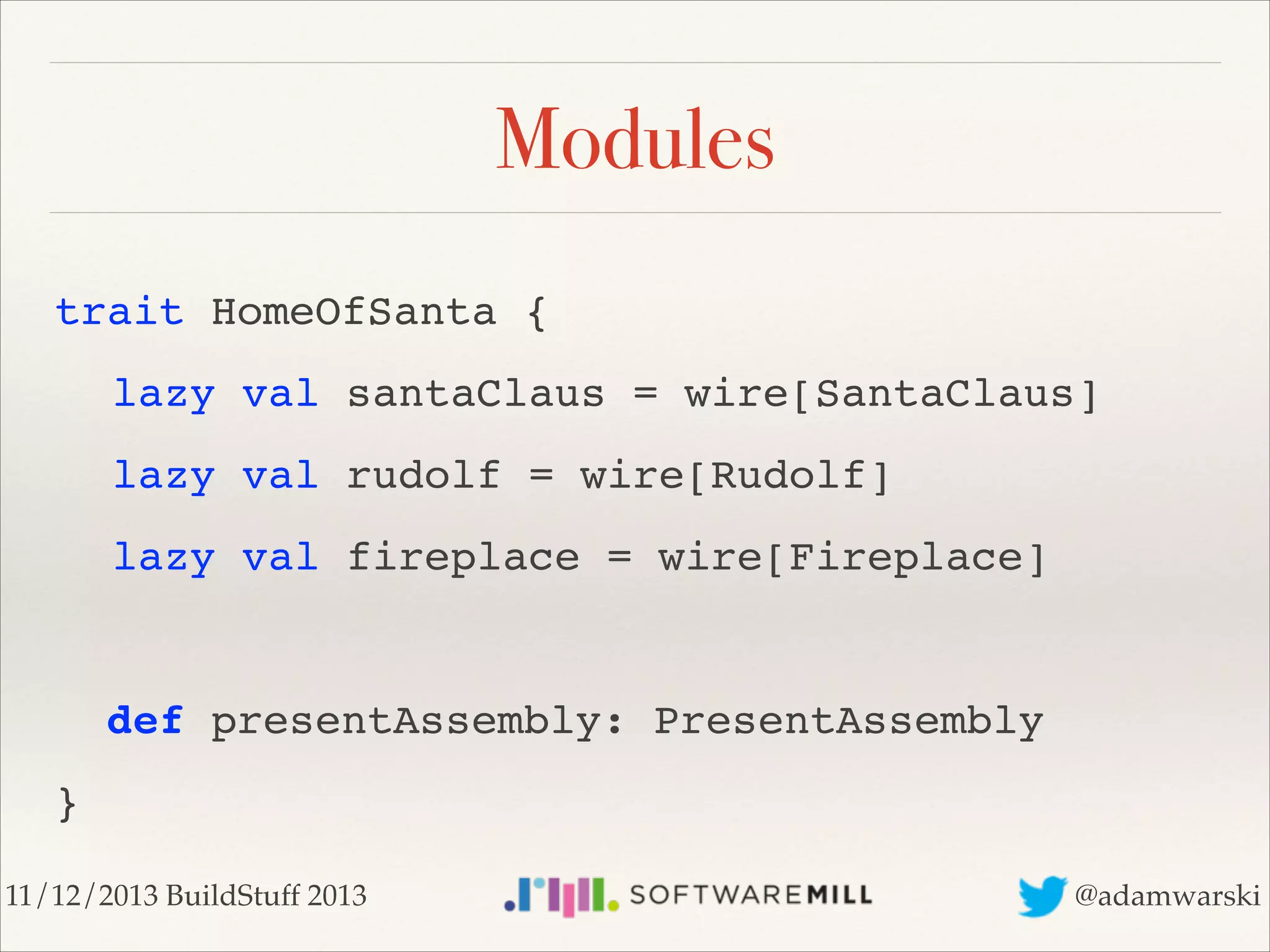 Modules
trait HomeOfSanta {!
! lazy val santaClaus = wire[SantaClaus]!
! lazy val rudolf = wire[Rudolf]!
! lazy val fireplace = wire[Fireplace]!
!

def presentAssembly: PresentAssembly!
}
11/12/2013 BuildStuff 2013

@adamwarski

 