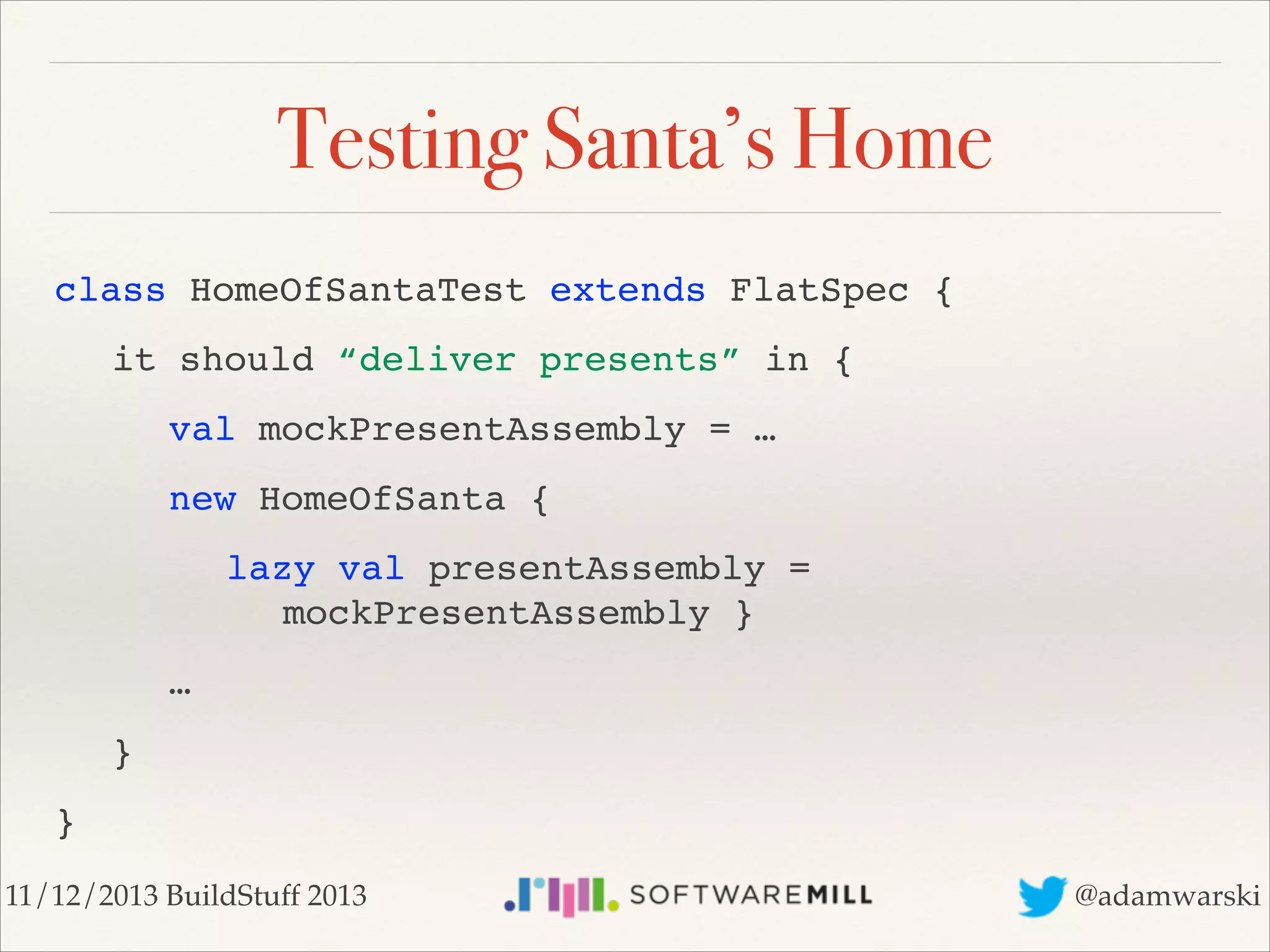 Testing Santa’s Home
class HomeOfSantaTest extends FlatSpec {!
! it should “deliver presents” in {!
! ! val mockPresentAssembly = …!
! ! new HomeOfSanta {!
!! lazy val presentAssembly =  
! ! ! ! mockPresentAssembly }!
! ! …!
! }!
}
11/12/2013 BuildStuff 2013

@adamwarski

 