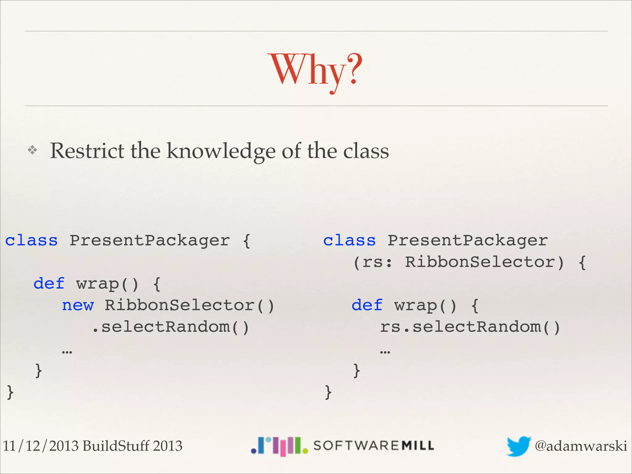 Why?
❖

Restrict the knowledge of the class

class PresentPackager { 
 

class PresentPackager 
! (rs: RibbonSelector) { 

!
!
!
!
!
}

def wrap() { 
! new RibbonSelector() 
! ! .selectRandom() 
! … 
} 

11/12/2013 BuildStuff 2013

 
!
!
!
!
}

def wrap() { 
! rs.selectRandom() 
! … 
} 

@adamwarski

 