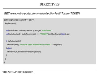 DIRECTIVES
GET www.net-a-porter.com/newcollection?authToken=TOKEN
path(Segment) { segment => ctx =>
logRequest {

val authToken = ctx.request.uri.query.get("authToken")
val isAuthorised = authToken.map(_ == “TOKEN").orElse(Some(false)).get

if (isAuthorised) {
ctx.complete("You have been authorised to access /" + segment)
} else {
ctx.reject(AuthorizationFailedRejection)
}
}
}

 