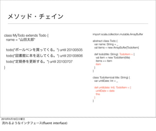 import scala.collection.mutable.ArrayBuffer
  class MyTodo extends Todo {
   name = "         "                                 abstract class Todo {
                                                       var name: String = _
                                                       val items = new ArrayBuffer[TodoItem]
      todo("                      ") until 20100505
                                                          def todo(title: String): TodoItem = {
      todo("                      ") until 20100606         val item = new TodoItem(title)
      todo("                ") until 20100707               items += item
                                                            item
  }                                                       }
                                                      }

                                                      class TodoItem(val title: String) {
                                                       var untilDate: Int = _

                                                          def until(date: Int): TodoItem = {
                                                            untilDate = date
                                                            this
                                                          }
                                                      }




2010    5   18
                         (ﬂuent interface)
 