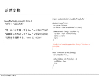 import scala.collection.mutable.ArrayBuffer
   class MyTodo extends Todo {
    name = "         "                              abstract class Todo {
                                                     var name: String = _
                                                     val items = new ArrayBuffer[TodoItem]
       "                         " until 20100505
                                                        def todo(title: String): TodoItem = {
       "                         " until 20100606         val item = new TodoItem(title)
                                                          items += item
       "                " until 20100707                  item
                                                        }
   }
                                                      implicit def todoWrapper(title: String): TodoItem =
                                                    todo(title)
                                                    }

                                                    class TodoItem(val title: String) {
                                                     var untilDate: Int = _

                                                        def until(date: Int): TodoItem = {
                                                          untilDate = date
                                                          this
                                                        }
                                                    }



2010       5   18
 