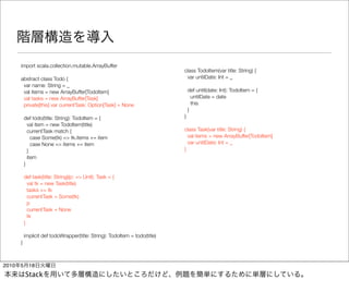 import scala.collection.mutable.ArrayBuffer
                                                                             class TodoItem(var title: String) {
       abstract class Todo {                                                  var untilDate: Int = _
        var name: String = _
        val items = new ArrayBuffer[TodoItem]                                    def until(date: Int): TodoItem = {
        val tasks = new ArrayBuffer[Task]                                          untilDate = date
        private[this] var currentTask: Option[Task] = None                         this
                                                                                 }
           def todo(title: String): TodoItem = {                             }
             val item = new TodoItem(title)
             currentTask match {                                             class Task(var title: String) {
               case Some(tk) => tk.items += item                               val items = new ArrayBuffer[TodoItem]
               case None => items += item                                      var untilDate: Int = _
             }                                                               }
             item
           }

           def task(title: String)(p: => Unit): Task = {
             val tk = new Task(title)
             tasks += tk
             currentTask = Some(tk)
             p
             currentTask = None
             tk
           }

           implicit def todoWrapper(title: String): TodoItem = todo(title)
       }



2010   5     18
           Stack
 