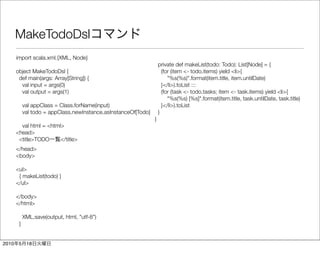 MakeTodoDsl
       import scala.xml.{XML, Node}
                                                                     private def makeList(todo: Todo): List[Node] = {
       object MakeTodoDsl {                                            (for (item <- todo.items) yield <li>{
        def main(args: Array[String]) {                                   "%s(%s)".format(item.title, item.untilDate)
         val input = args(0)                                           }</li>).toList :::
         val output = args(1)                                          (for (task <- todo.tasks; item <- task.items) yield <li>{
                                                                          "%s(%s) [%s]".format(item.title, task.untilDate, task.title)
            val appClass = Class.forName(input)                        }</li>).toList
            val todo = appClass.newInstance.asInstanceOf[Todo]       }
                                                                 }
         val html = <html>
       <head>
        <title>TODO      </title>
       </head>
       <body>

       <ul>
        { makeList(todo) }
       </ul>

       </body>
       </html>

            XML.save(output, html, "utf-8")
        }


2010    5    18
 