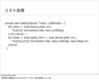 private def makeList(todo: Todo): List[Node] = {
          (for (item <- todo.items) yield <li>{
              "%s(%s)".format(item.title, item.untilDate)
          }</li>).toList :::
          (for (task <- todo.tasks; item <- task.items) yield <li>{
              "%s(%s) [%s]".format(item.title, task.untilDate, task.title)}</li>
          ).toList
        }




2010   5   18
 