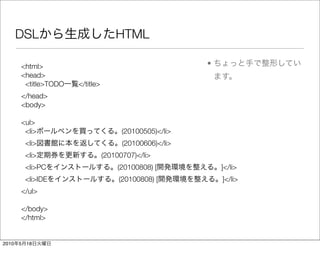 DSL                           HTML

       <html>                                            •
       <head>
        <title>TODO   </title>
       </head>
       <body>

       <ul>
        <li>                           (20100505)</li>
           <li>                        (20100606)</li>
           <li>                  (20100707)</li>
           <li>PC                    (20100808) [            ]</li>
           <li>IDE                    (20100808) [           ]</li>
       </ul>

       </body>
       </html>


2010   5   18
 