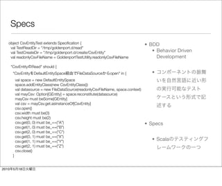 Specs

   object CsvEntityTest extends Speciﬁcation {                                        • BDD
    val TestReadDir = "/tmp/goldenport.d/read"
    val TestCreateDir = "/tmp/goldenport.d/create/CsvEntity"                             • Behavior Driven
    val readonlyCsvFileName = GoldenportTestUtility.readonlyCsvFileName                    Development
       "CsvEntity    Read" should {
        "CsvEntity DefaultEntitySpace         FileDataSource     open" in {              •
            val space = new DefaultEntitySpace
            space.addEntityClass(new CsvEntityClass())
            val datasource = new FileDataSource(readonlyCsvFileName, space.context)
            val mayCsv: Option[GEntity] = space.reconstitute(datasource)
            mayCsv must beSome[GEntity]
            val csv = mayCsv.get.asInstanceOf[CsvEntity]
            csv.open()
            csv.width must be(3)
            csv.height must be(2)
            csv.get(0, 0) must be_==("A")                                             • Specs
            csv.get(1, 0) must be_==("B")
            csv.get(2, 0) must be_==("C")
            csv.get(0, 1) must be_==("X")
            csv.get(1, 1) must be_==("Y")                                                • Scala
            csv.get(2, 1) must be_==("Z")
            csv.close()
        }


2010    5    18
 